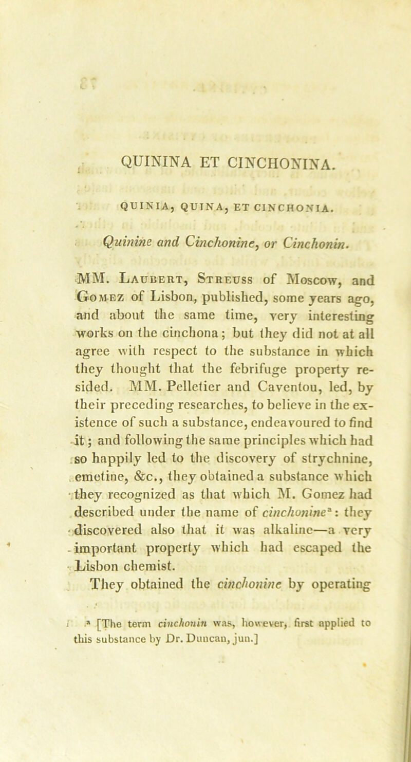 1 QUININA ET CINCHONINA. QUINIA, QUINA, ET CXNCHONLA. Quinine and Cinchonine, or Cinchonin. MM. Laubert, Streuss of Moscow, and Gomez of Lisbon, published, some years ago, and about the same time, very interesting works on the cinchona; but they did not at all agree with respect to the substance in which they thought that the febrifuge property re- sided. MM. Pelletier and Caventou, led, by their preceding researches, to believe in the ex- istence of such a substance, endeavoured to find it; and following the same principles which had so happily led to the discovery of strychnine, emetine, &c., they obtained a substance w hich they recognized as that which M. Gomez had described under the name of cinchoninea: they discovered also that it was alkaline—a very - important property which had escaped the Lisbon chemist. They obtained the cinchonine by operating i .* [The term cinchonin was, however, first applied to this substance by Dr. Duncan, jun.]