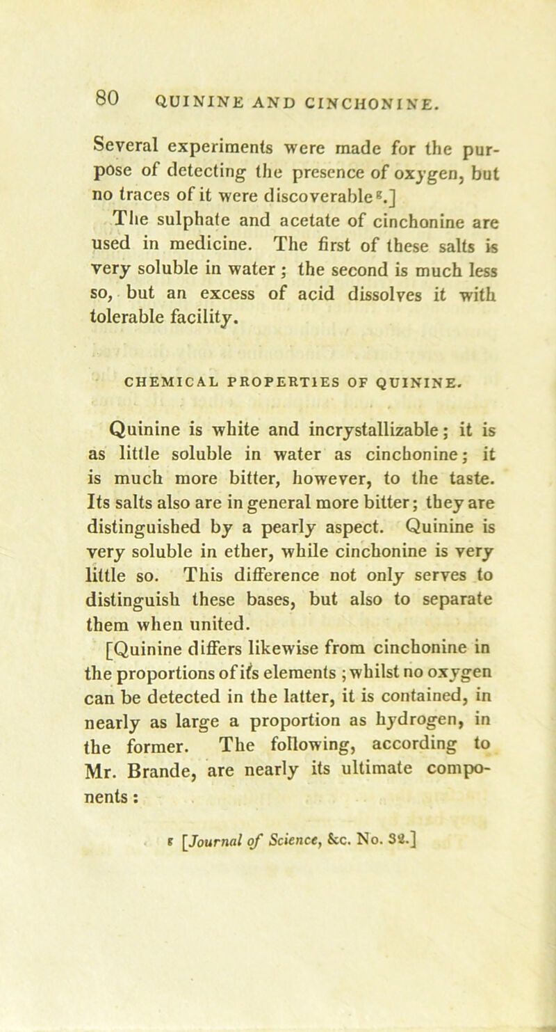 Several experiments were made for the pur- pose of detecting the presence of oxygen, but no traces of it were discoverable8.] The sulphate and acetate of cinchonine are used in medicine. The first of these salts is very soluble in water; the second is much less so, but an excess of acid dissolves it with tolerable facility. CHEMICAL PROPERTIES OF QUININE. Quinine is white and incrystallizable; it is as little soluble in water as cinchonine; it is much more bitter, however, to the taste. Its salts also are in general more bitter; they are distinguished by a pearly aspect. Quinine is very soluble in ether, while cinchonine is very little so. This difference not only serves to distinguish these bases, but also to separate them when united. [Quinine differs likewise from cinchonine in the proportions of itfs elements ; whilst no oxygen can be detected in the latter, it is contained, in nearly as large a proportion as hydrogen, in the former. The following, according to Mr. Brande, are nearly its ultimate compo- nents : e [Journal of Science, See. No. 32.]