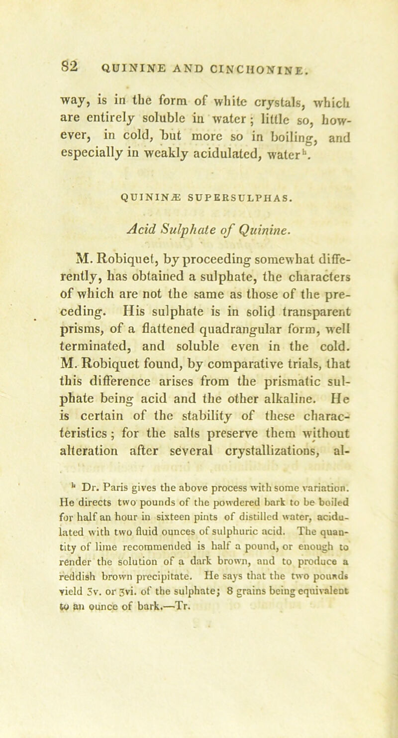 way, is in the form of white crystals, which are entirely soluble in water ; little so, how- ever, in cold, but more so in boiling, and especially in weakly acidulated, water*1. QUININiE SUPERSULPHAS. Acid Sulphate of Quinine. M. Robiquet, by proceeding somewhat diffe- rently, has obtained a sulphate, the characters of which are not the same as those of the pre- ceding. His sulphate is in solid transparent prisms, of a flattened quadrangular form, well terminated, and soluble even in the cold. M. Robiquet found, by comparative trials, that this difference arises from the prismatic sul- phate being acid and the other alkaline. He is certain of the stability of these charac- teristics ; for the salts preserve them without alteration after several crystallizations, al- 11 Dr. Paris gives the above process with some variation. He directs two pounds of the powdered bark to be boiled for half an hour in sixteen pints of distilled water, acidu- lated with two fluid ounces of sulphuric acid. The quan- tity of lime recommended is half a pound, or enough to render the solution of a dark brown, and to produce a reddish brown precipitate. He says that the two pounds yield 3v. or 3vi. of the sulphate; 8 grains being equivalent to an ounce of bark.—Tr.