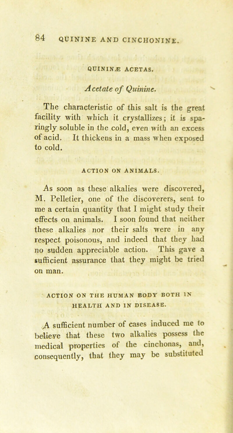 QUININiE ACETAS. A cetate of Quinine. The characteristic of this salt is the great facility with which it crystallizes; it is spa- ringly soluble in the cold, even with an excess of acid. It thickens in a mass when exposed to cold. ACTION ON ANIMALS. As soon as these alkalies were discovered, M. Pelletier, one of the discoverers, sent to me a certain quantity that I might study their effects on animals. I soon found that neither these alkalies nor their salts were in any respect poisonous, and indeed that they had no sudden appreciable action. This gave a sufficient assurance that they might be tried on man. ACTION ON THE HUMAN BODY BOTH IN HEALTH AND IN DISEASE. sufficient number of cases induced me to believe that these two alkalies possess the medical properties of the cinchonas, and, consequently, that they may be substituted