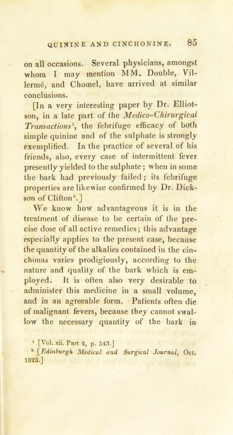 on all occasions. Several physicians, amongst whom I may mention MM. Double, Vil- lerme, and Chorael, have arrived at similar conclusions. [In a very interesting paper by Dr. Elliot- son, in a late part of the Medico-Cliirurgical Transactions', the febrifuge efficacy of both simple quinine and of the sulphate is strongly exemplified. In the practice of several of his friends, also, every case of intermittent fever presently yielded to the sulphate; when in some the bark had previously failed; its febrifuge properties are likewise confirmed by Dr. Dick- son of Clifton k.J We know how advantageous it is in the treatment of disease to be certain of the pre- cise dose of all active remedies; this advantage especially applies to the present case, because the quantity of the alkalies contained in the cin- chonas varies prodigiously, according to the nature and quality of the bark which is em- ployed. It is often also very desirable to administer this medicine in a small volume, and in an agreeable form. Patients often die of malignant fevers, because they cannot swal- low the necessary quantity of the bark in * [Vol. xii. Part 2, p. 543.] k [Edinburgh Medical and Surgical Journal, Oct. 1823.]