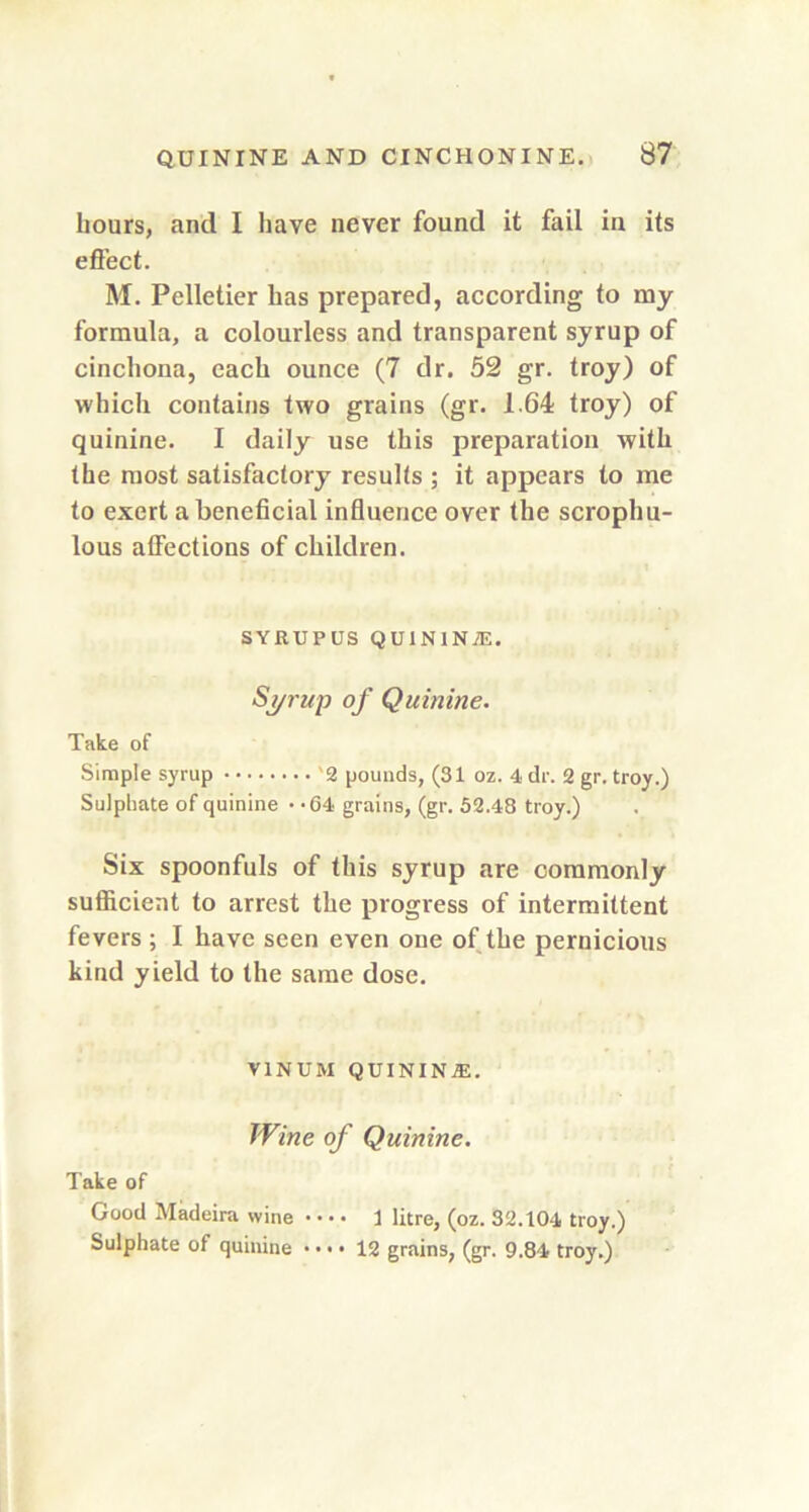 hours, and I have never found it fail in its effect. M. Pelletier has prepared, according to my formula, a colourless and transparent syrup of cinchona, each ounce (7 dr. 52 gr. troy) of which contains two grains (gr. 1.64 troy) of quinine. I daily use this preparation with the most satisfactory results ; it appears to me to exert a beneficial influence over the scrophu- lous affections of children. SYRUPUS QUIN1N1E. Syrup of Quinine. Take of Simple syrup '2 pounds, (31 oz. 4 dr. 2 gr. troy.) Sulphate of quinine • -64 grains, (gr. 52.48 troy.) Six spoonfuls of this syrup are commonly sufficient to arrest the progress of intermittent fevers ; I have seen even one of the pernicious kind yield to the same dose. vinum quinina:. Wine of Quinine. Take of Good Madeira wine 1 litre, (oz. 32.104 troy.) Sulphate of quinine • • > • 12 grains, (gr. 9.84 troy.)