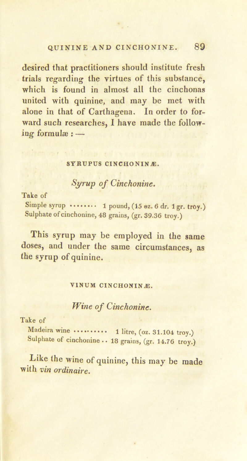 desired that practitioners should institute fresh trials regarding the virtues of this substance, which is found in almost all the cinchonas united with quinine, and may be met with alone in that of Carthagena. In order to for- ward such researches, I have made the follow- ing formulae: — SYRUPUS CINCHONINE. Syrup of Cinchonine. Take of Simple syrup 1 pound, (15 ©z. 6 dr. 1 gr. troy.) Sulphate of cinchonine, 48 grains, (gr. 39.36 troy.) This syrup may be employed in the same doses, and under the same circumstances, as the syrup of quinine. VINUM CINCHONINE. Wine of Cinchonine. Take of Madeira wine 1 litre, (oz. 31.104 troy.) Sulphate of cinchonine .. 18 grains, (gr. 14.76 troy.) Like the wine of quinine, this may be made with vin ordinaire.