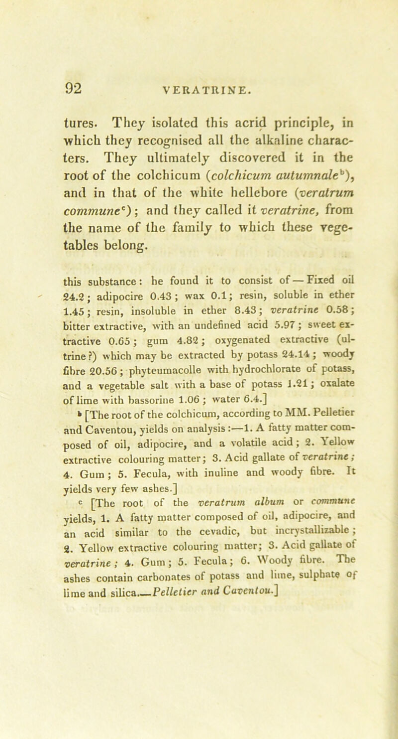 tures. They isolated this acrid principle, in which they recognised all the alkaline charac- ters. They ultimately discovered it in the root of the colchicum (colchicum autumnaleb)i and in that of the white hellebore (■ceratrum communec) ; and they called it veratrine, from the name of the family to which these vege- tables belong. this substance: he found it to consist of—Fixed oil 24.2; adipocire 0.43; wax 0.1; resin, soluble in ether 1.45; resin, insoluble in ether 8.43; veratrine 0.58; bitter extractive, with an undefined acid 5.97 ; sweet ex- tractive 0.65; gum 4.82; oxygenated extractive (ul- trine?) which may be extracted by potass 24.14; woodj fibre 20.56 ; phyteumacolle with hydrochlorate of potass, and a vegetable salt with abase of potass 1.21; oxalate of lime with bassorine 1.06 ; water 6.4.] » [The root of the colchicum, according to MM. Pelletier and Caventou, yields on analysis :—1. A tatty matter com- posed of oil, adipocire, and a volatile acid ; 2. Yellow extractive colouring matter; 3. Acid gallate of veratrine ; 4. Gum ; 5. Fecula, with inuline and woody fibre. It yields very few ashes.] c [The root of the veratrum album or commune yields, 1. A fatty matter composed of oil, adipocire, and an acid similar to the cevadic, but incrystallizable; 2. Yellow extractive colouring matter; 3. Acid gallate of veratrine; 4. Gum; 5. Fecula; 6. Woody fibre. The ashes contain carbonates of potass and lime, sulphate o; lime and silica.— Pelletier and Caventou.]