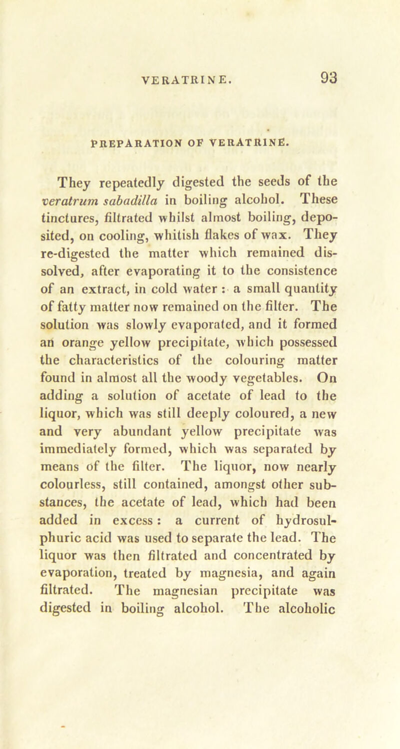 PREPARATION OF VERATRINE. They repeatedly digested the seeds of the veratrum sabadilla in boiling alcohol. These tinctures, filtrated whilst almost boiling, depo- sited, on cooling, wdiitish flakes of wax. They re-digested the matter which remained dis- solved, after evaporating it to the consistence of an extract, in cold water : a small quantity of fatty matter now remained on the filter. The solution was slowly evaporated, and it formed an orange yellow precipitate, which possessed the characteristics of the colouring matter found in almost all the woody vegetables. On adding a solution of acetate of lead to the liquor, which was still deeply coloured, a new and very abundant yellow precipitate was immediately formed, which was separated by means of the filter. The liquor, now nearly colourless, still contained, amongst other sub- stances, the acetate of lead, which had been added in excess: a current of hydrosul- phuric acid was used to separate the lead. The liquor was then filtrated and concentrated by evaporation, treated by magnesia, and again filtrated. The magnesian precipitate was digested in boiling alcohol. The alcoholic