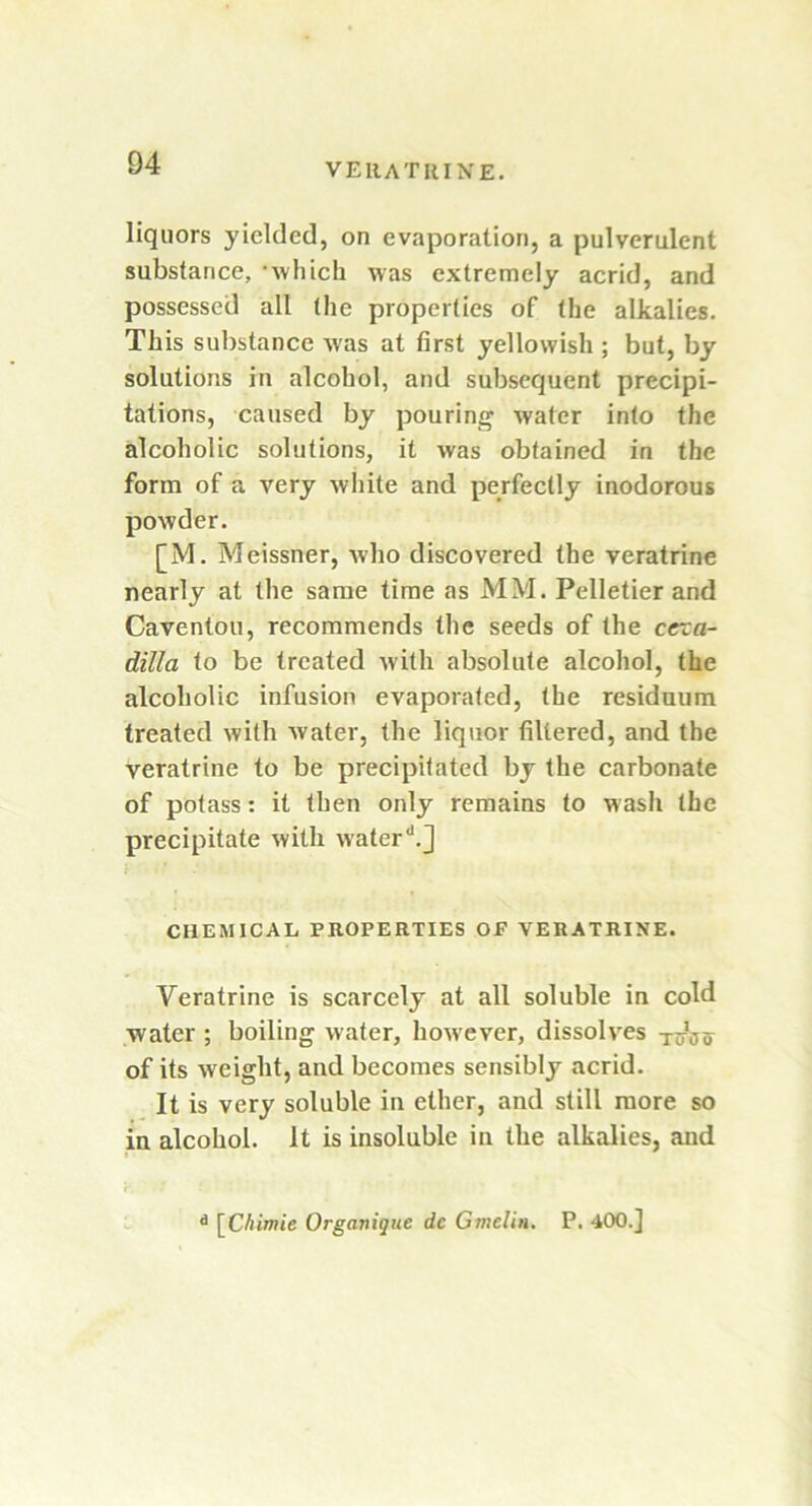 liquors yielded, on evaporation, a pulverulent substance, which was extremely acrid, and possessed all (he properties of the alkalies. This substance was at first yellowish ; but, by solutions in alcohol, and subsequent precipi- tations, caused by pouring water into the alcoholic solutions, it was obtained in the form of a very white and perfectly inodorous powder. [M. Meissner, who discovered the veratrine nearly at the same time as MM. Pelletier and Caventou, recommends the seeds of the cexa- dilla to be treated with absolute alcohol, the alcoholic infusion evaporated, the residuum treated with water, the liquor filtered, and the veratrine to be precipitated by the carbonate of potass: it then only remains to wash the precipitate with water*1.] i ' ■ * CHEMICAL PROPERTIES OF VERATRINE. Veratrine is scarcely at all soluble in cold water ; boiling water, however, dissolves nhsif of its weight, and becomes sensibly acrid. It is very soluble in ether, and still more so in alcohol. It is insoluble in the alkalies, and d [Chimie Organique dc Gmelin. P. 400.]