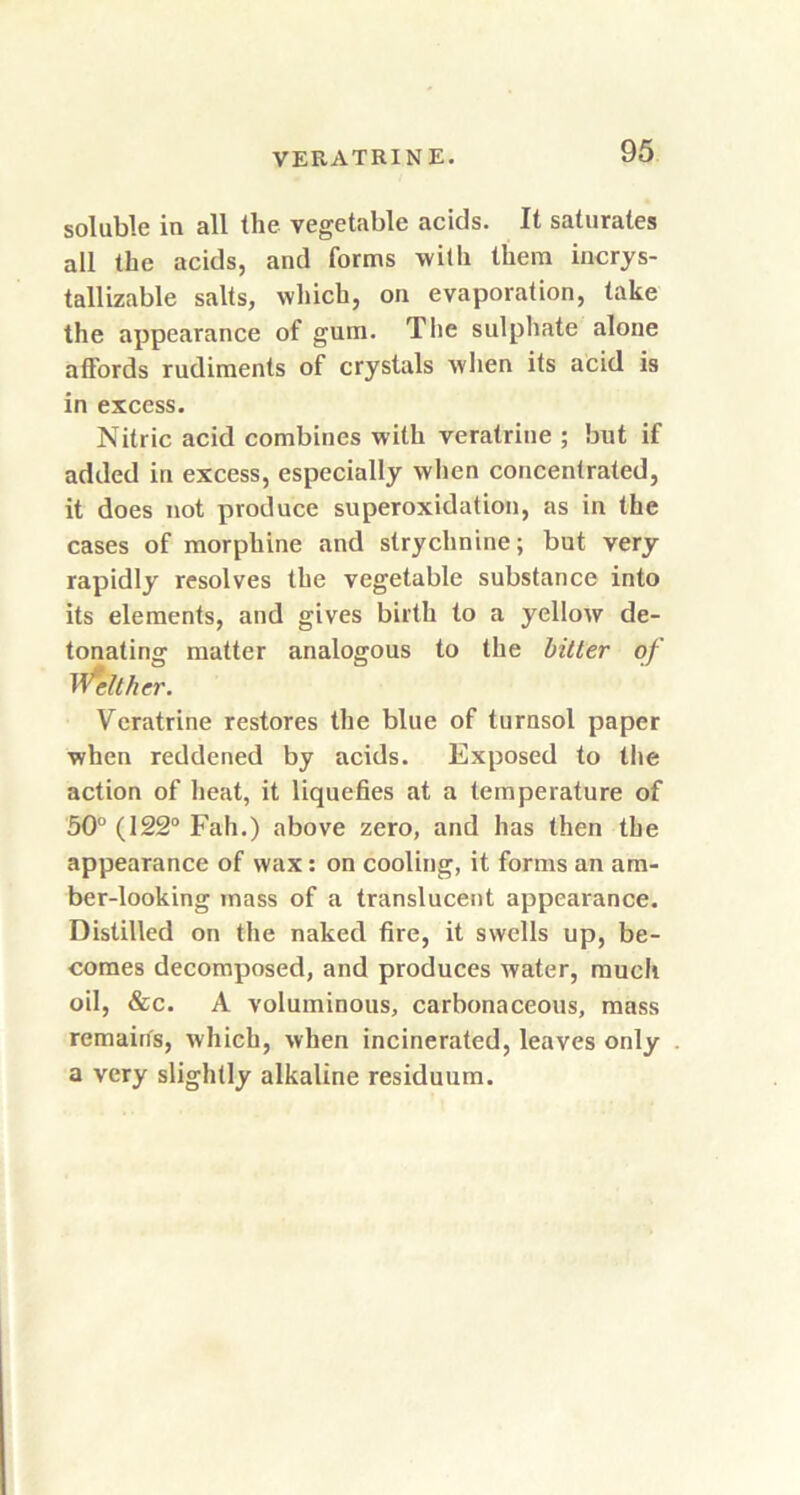 soluble in all the vegetable acids. It saturates all the acids, and forms with them incrys- tallizable salts, which, on evaporation, take the appearance of gum. Tlie sulphate alone affords rudiments of crystals when its acid is in excess. Nitric acid combines with veratrine ; but if added in excess, especially when concentrated, it does not produce superoxidation, as in the cases of morphine and strychnine; but very rapidly resolves the vegetable substance into its elements, and gives birth to a yellow de- tonating matter analogous to the bitter of Neither. Veratrine restores the blue of turnsol paper when reddened by acids. Exposed to the action of heat, it liquefies at a temperature of 50° (122° Fah.) above zero, and has then the appearance of wax: on cooling, it forms an am- ber-looking mass of a translucent appearance. Distilled on the naked fire, it swells up, be- comes decomposed, and produces water, much oil, &c. A voluminous, carbonaceous, mass remains, which, when incinerated, leaves only a very slightly alkaline residuum.