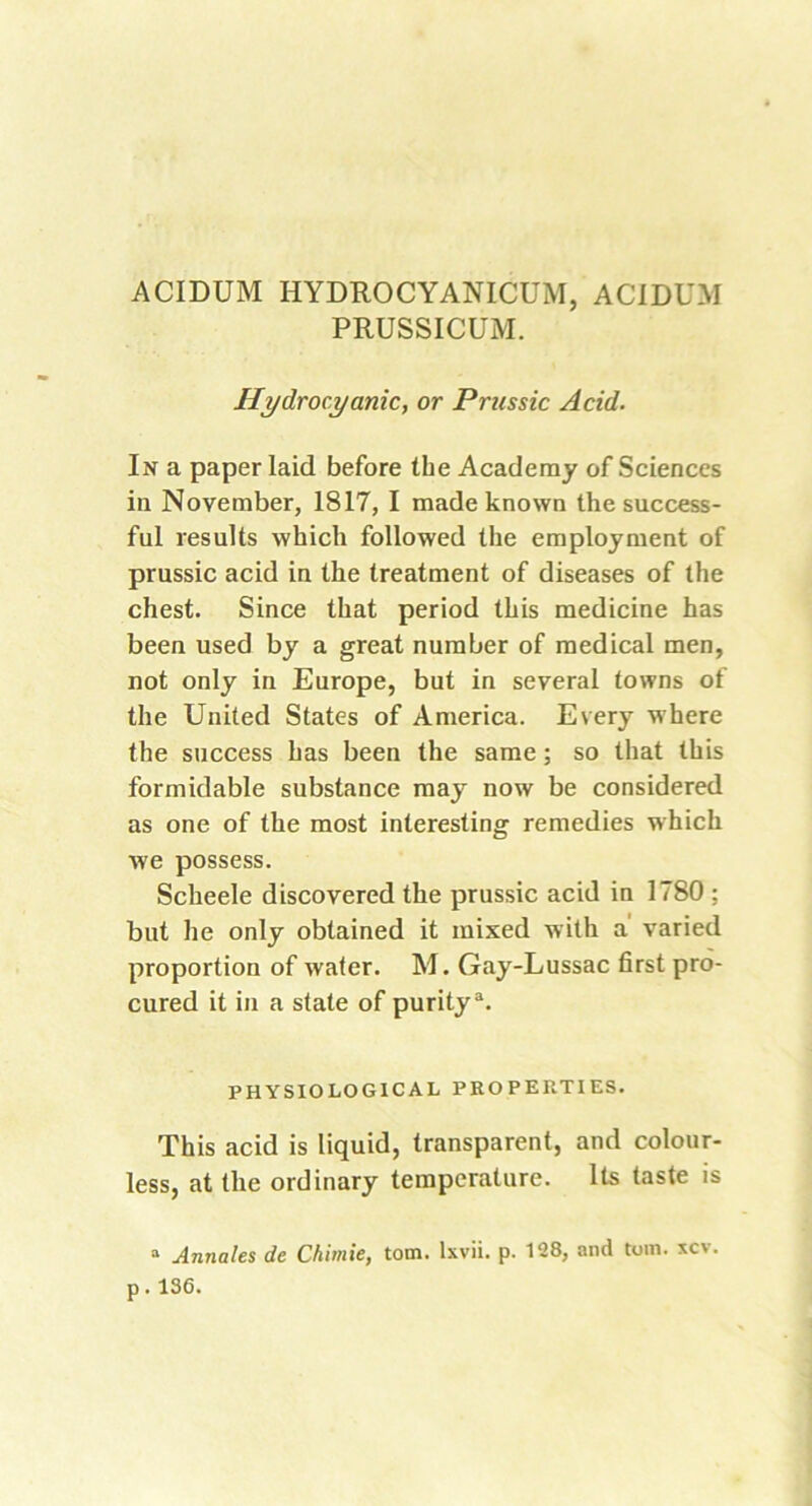 ACIDUM HYDROCYANICUM, ACIDUM PRUSSICUM. Hydrocyanic, or Prussic Acid. In a paper laid before the Academy of Sciences in November, 1817, I made known the success- ful results which followed the employment of prussic acid in the treatment of diseases of the chest. Since that period this medicine has been used by a great number of medical men, not only in Europe, but in several towns of the United States of America. Every where the success has been the same; so that this formidable substance may now be considered as one of the most interesting remedies which we possess. Scheele discovered the prussic acid in 1780 ; but he only obtained it mixed with a varied proportion of water. M. Gay-Lussac first pro- cured it in a state of puritya. PHYSIOLOGICAL PROPERTIES. This acid is liquid, transparent, and colour- less, at the ordinary temperature. Its taste is a Annales de Chimie, tom. lxvii. p. 128, and tom. xcv. p.136.