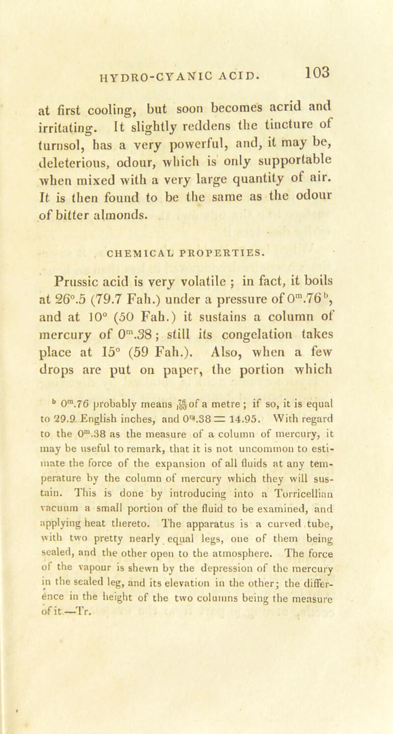 at first cooling, but soon becomes acrid and irritating. It slightly reddens the tincture of turnsol, has a very powerful, and, it may be, deleterious, odour, which is only supportable when mixed with a very large quantity of air. It is then found to be the same as the odour of bitter almonds. CHEMICAL PROPERTIES. Prussic acid is very volatile ; in fact, it boils at 26°.5 (79.7 Fall.) under a pressure of 0m.76b, and at 10° (50 Fah.) it sustains a column of mercury of 0m.38 ; still its congelation takes place at 15° (59 Fall.). Also, when a few drops are put on paper, the portion which b 0m.76 probably means j^of a metre ; if so, it is equal to 29.9. English inches, and 0*.38 — 14.95. With regard to the 0m.38 as the measure of a column of mercury, it inay be useful to remark, that it is not uncommon to esti- mate the force of the expansion of all fluids at any tem- perature by the column of mercury which they will sus- tain. This is done by introducing into a Torricellian vacuum a small portion of the fluid to be examined, and applying heat thereto. The apparatus is a curved tube, with two pretty nearly equal legs, one of them being sealed, and the other open to the atmosphere. The force of the vapour is shewn by the depression of the mercury in the sealed leg, and its elevation in the other; the differ- ence in the height of the two columns being the measure of it—Tr.