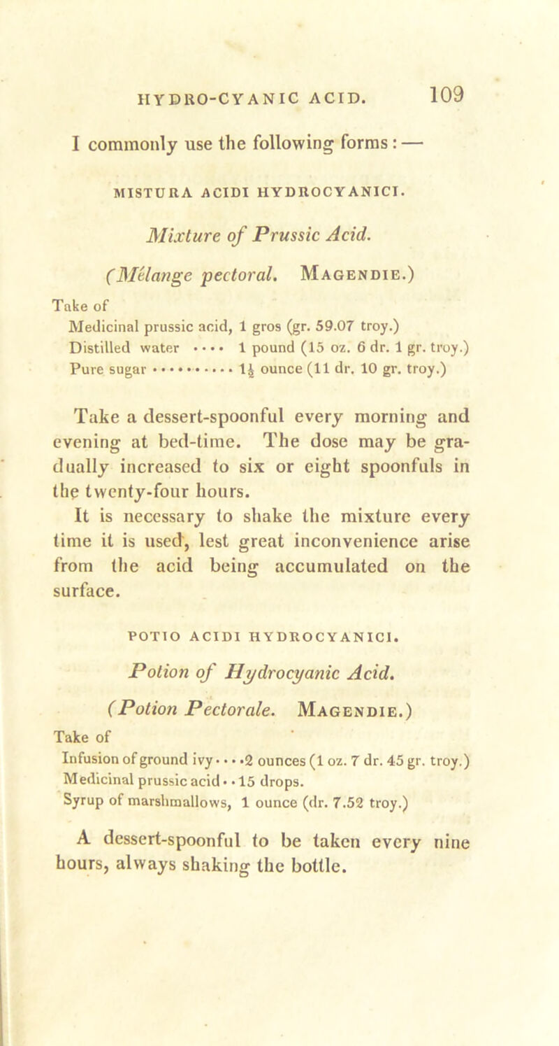 I commonly use the following forms : — MISTURA ACIDI HYDItOCYANICI. Mixture of Prussic Acid. (Melange pectoral. Magendie.) Take of Medicinal prussic acid, 1 gros (gr. 59.07 troy.) Distilled water • • • • 1 pound (15 oz. 6 dr. 1 gr. troy.) Pure sugar 14 ounce (11 dr. 10 gr. troy.) Take a dessert-spoonful every morning and evening at bed-time. The dose may be gra- dually increased to six or eight spoonfuls in the twenty-four hours. It is necessary to shake the mixture every time it is used, lest great inconvenience arise from the acid being accumulated on the surface. POTIO ACIDI HYDROCYANICI. Potion of Hydrocyanic Acid. (Potion Pectorale. Magendie.) Take of Infusion of ground ivy • • • .2 ounces (1 oz. 7 dr. 45 gr. troy.) Medicinal prussic acid* .15 drops. Syrup of marshmallows, 1 ounce (dr. 7.52 troy.) A dessert-spoonful to be taken every nine hours, always shaking the bottle.