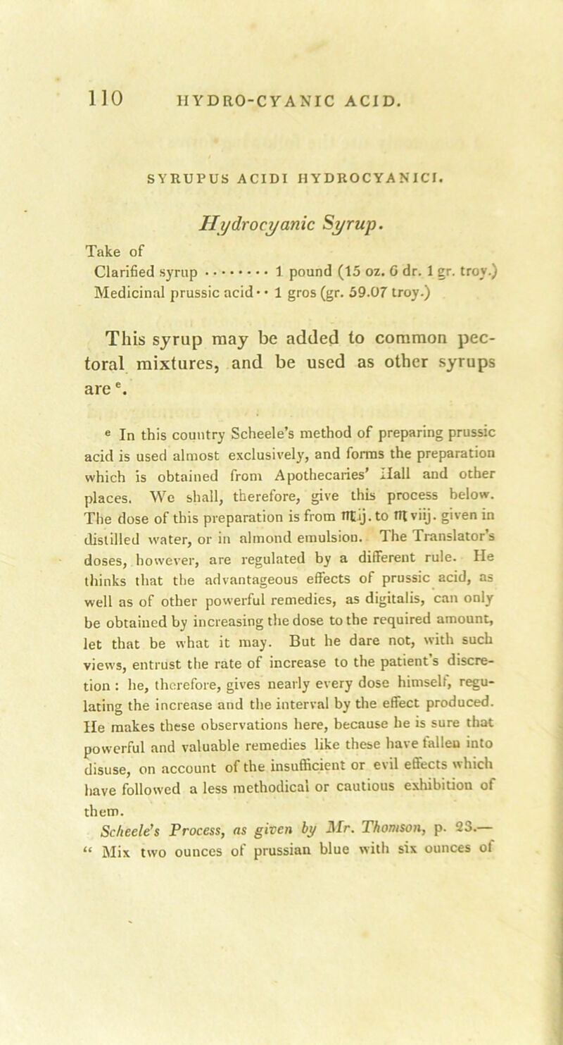 SYRUPUS ACIDI HYDROCYANIC!. Hydrocyanic Syrup. Take of Clarified syrup 1 pound (t5 oz. G dr. 1 gr. troy.) Medicinal prussic acid* • 1 gros (gr. 59.07 troy.) This syrup may be added to common pec- toral mixtures, and be used as other syrups arec. e In this country Scheele’s method of preparing prussic acid is used almost exclusively, and forms the preparation which is obtained from Apothecaries’ Hall and other places. We shall, therefore, give this process below. The dose of this preparation is from tttij.to tRviij. given in distilled water, or in almond emulsion. 1 he Translators doses, however, are regulated by a different rule. He thinks that the advantageous effects of prussic acid, as well as of other powerful remedies, as digitalis, can only be obtained by increasing the dose to the required amount, let that be what it may. But he dare not, with such views, entrust the rate of increase to the patient’s discre- tion : he, therefore, gives nearly every dose himself, regu- lating the increase and the interval by the effect produced. He makes these observations here, because he is sure that powerful and valuable remedies like these have fallen into disuse, on account of the insufficient or evil effects which have followed a less methodical or cautious exhibition of them. Scheele’s Process, as given by Mr. Thomson, p. 23.— “ Mix two ounces of prussian blue with six ounces of