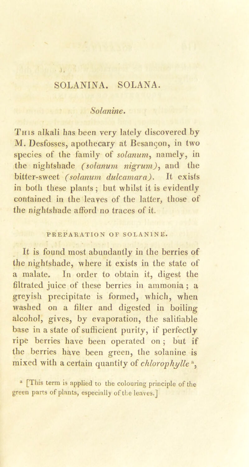 1. SOLANINA. SOLANA. Solanine. This alkali has been very lately discovered by M. Desfosses, apothecary at Besancon, in two species of the family of solatium, namely, in the nightshade (solarium nigrum), and the bitter-sweet (solanum dulcamara). It exists in both these plants; but whilst it is evidently contained in the leaves of the latter, those of the nightshade afford no traces of it. PREPARATION OF SOLANINIi. It is found most abundantly in the berries of the nightshade, where it exists in the state of a malate. In order to obtain it, digest the filtrated juice of these berries in ammonia ; a greyish precipitate is formed, which, when washed on a filter and digested in boiling alcohol, gives, by evaporation, the salifiable base in a state of sufficient purity, if perfectly ripe berries have been operated on ; but if the berries have been green, the solanine is mixed with a certain quantity of chlorophi/lle % a [This term is applied to the colouring principle of the green parts of plants, especially of the leaves.]