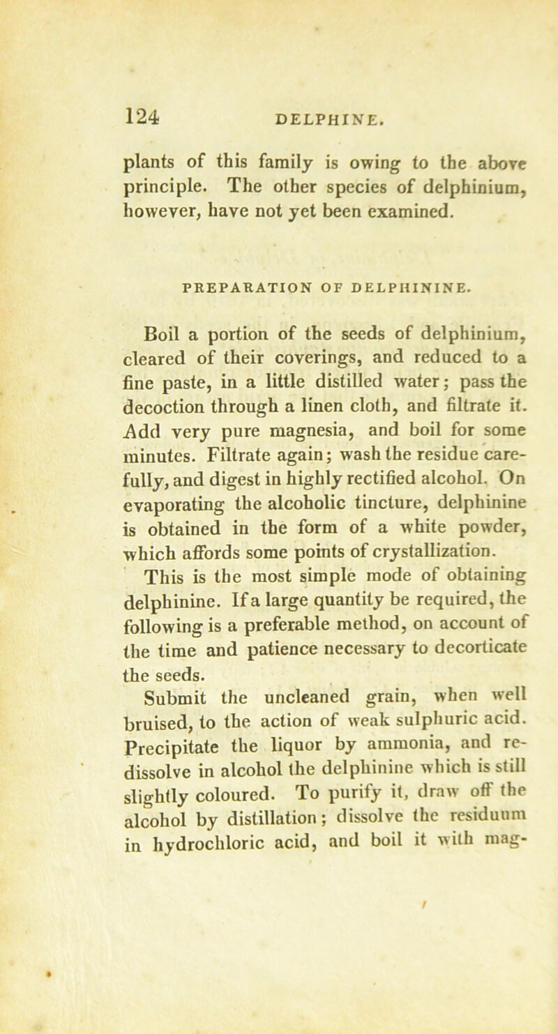 plants of this family is owing to the above principle. The other species of delphinium, however, have not yet been examined. PREPARATION OF DELPHININE. Boil a portion of the seeds of delphinium, cleared of their coverings, and reduced to a fine paste, in a little distilled water; pass the decoction through a linen cloth, and filtrate it. .Add very pure magnesia, and boil for some minutes. Filtrate again; wash the residue care- fully, and digest in highly rectified alcohol. On evaporating the alcoholic tincture, delphinine is obtained in the form of a white powder, which affords some points of crystallization. This is the most simple mode of obtaining delphinine. If a large quantity be required, the following is a preferable method, on account of the time and patience necessary to decorticate the seeds. Submit the uncleaned grain, when well bruised, to the action of weak sulphuric acid. Precipitate the liquor by ammonia, and re- dissolve in alcohol the delphinine which is still slightly coloured. To purify it, draw off the alcohol by distillation; dissolve the residuum in hydrochloric acid, and boil it with mag-