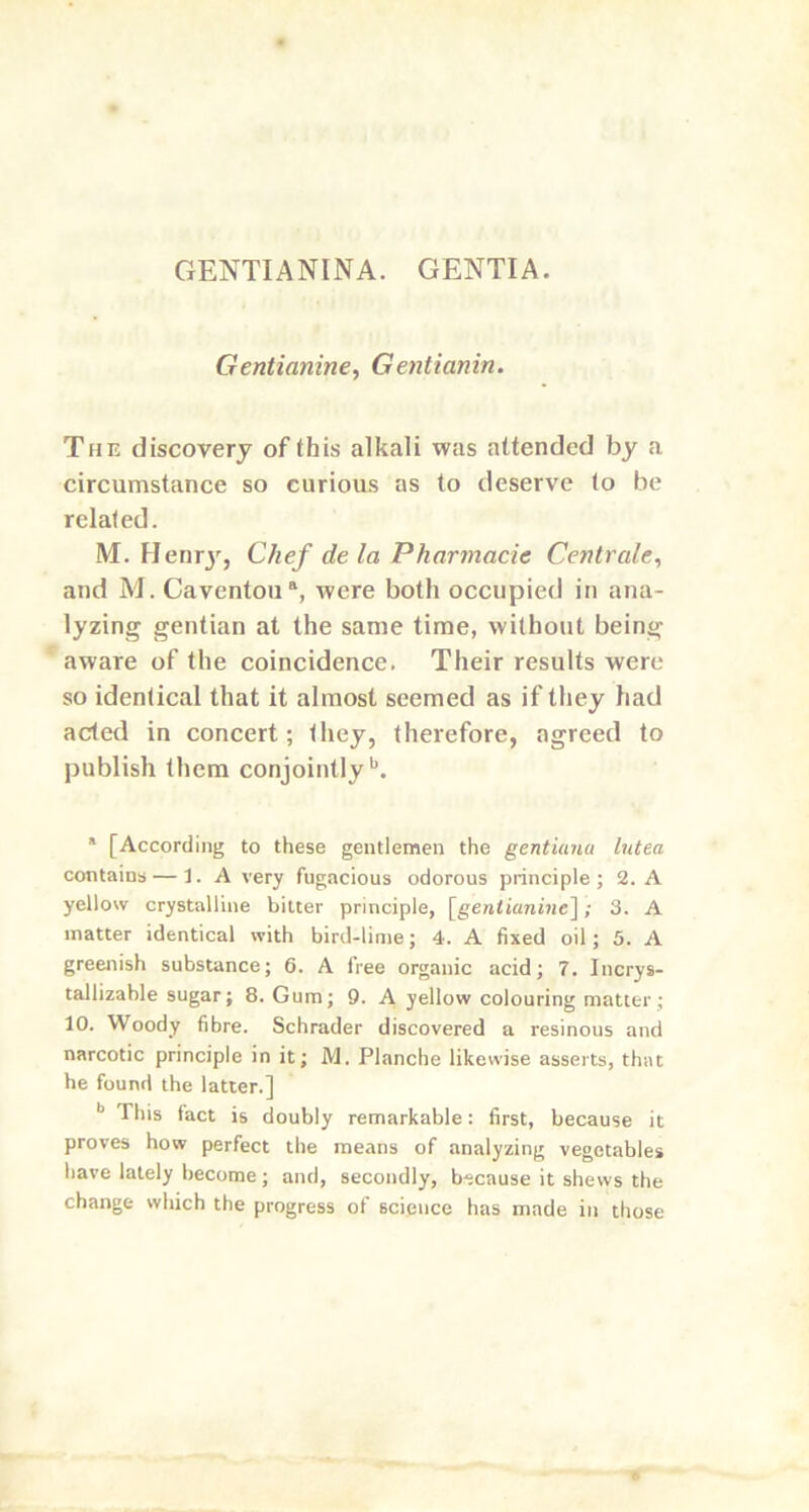 GENTIANINA. GENTIA. Gentianine, Gentianin. The discovery of this alkali was attended by a circumstance so curious as to deserve to be related. M. Henry, Chef de la Pharmacic Centrale, and M. Caventoua, were both occupied in ana- lyzing gentian at the same time, without being aware of the coincidence. Their results were so identical that it almost seemed as if they had acted in concert; they, therefore, agreed to publish them conjointlyb. a [According to these gentlemen the gentiana lutea contains — 1. A very fugacious odorous principle; 2. A yellow crystalline bitter principle, [gentianine]; 3. A matter identical with bird-lime; 4. A fixed oil; 5. A greenish substance; 6. A free organic acid; 7. Incrys- tallizable sugar; 8. Gum; 9. A yellow colouring matter ; 10. Woody fibre. Schrader discovered a resinous and narcotic principle in it; M. Planche likewise asserts, that he found the latter.] b This fact is doubly remarkable: first, because it proves how perfect the means of analyzing vegetables have lately become; and, secondly, because it shews the change which the progress of science has made in those