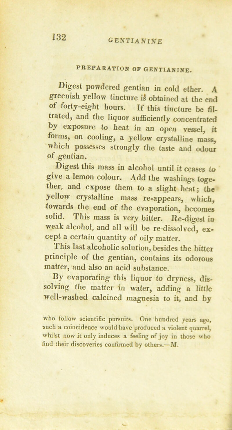 GENTIAN INE PREPARATION OF GENTIAN INE. Digest powdered gentian in cold ether. A greenish yellow tincture iS obtained at the end of forty-eight hours. If this tincture be fil- trated, and the liquor sufficiently concentrated by exposure to heat in an open vessel, it forms, on cooling, a yellow crystalline mass, which possesses strongly the taste and odour of gentian. Digest this mass in alcohol until it ceases to give a lemon colour. Add the washings toge- ther, and expose them to a slight heat; the yellow crystalline mass re-appears, which, towards the end of the evaporation, becomes solid. This mass is very bitter. Re-digest in weak alcohol, and all will be re-dissolved, ex- cept a certain quantity of oily matter. This last alcoholic solution, besides the bitter principle of the gentian, contains its odorous matter, and also an acid substance. By evaporating this liquor to dryness, dis- solving the matter in water, adding a little well-washed calcined magnesia to it, and by who follow scientific pursuits. One hundred years ago, such a coincidence would have produced a violent quarrel, whilst now it only induces a feeling of joy in those who find their discoveries confirmed by others.— JVI.