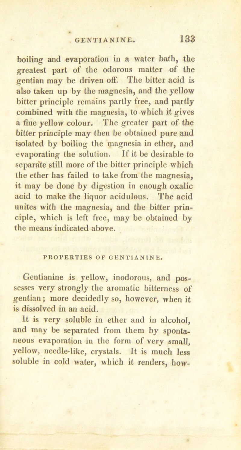 boiling and evaporation in a water bath, the greatest part of the odorous matter of the gentian may be driven off. The bitter acid is also taken up by the magnesia, and the yellow bitter principle remains partly free, and partly combined with the magnesia, to which it gives a fine yellow colour. The greater part of the bitter principle may then be obtained pure and isolated by boiling the magnesia in ether, and evaporating the solution. If it be desirable to separate still more of the bitter principle which the ether has failed to take from the magnesia, it may be done by digestion in enough oxalic acid to make the liquor acidulous. The acid unites with the magnesia, and the bitter prin- ciple, which is left free, may be obtained by the means indicated above. PROPERTIES OF GENTIANINE. Gentianine is yellow, inodorous, and pos- sesses very strongly the aromatic bitterness of gentian; more decidedly so, however, when it is dissolved in an acid. It is very soluble in ether and in alcohol, and may be separated from them by sponta- neous evaporation in the form of very small, yellow, needle-like, crystals. It is much less soluble in cold water, which it renders, how-