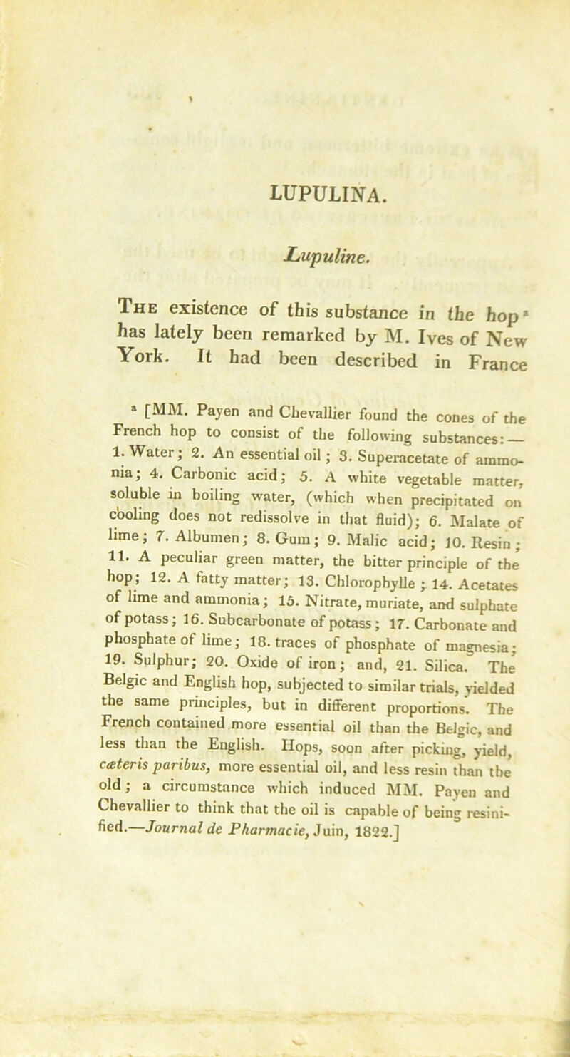 lupulina. Lupuline. The existence of this substance in the hop* has lately been remarked by M. Ives of New York. It had been described in France * tMM- PaJen and Chevallier found the cones of the French hop to consist of the following substances: I. Water; 2. An essential oil; 3. Superacetate of ammo- nia; 4. Carbonic acid; 5. A white vegetable matter, soluble in boiling water, (which when precipitated on cooling does not redissolve in that fluid); 6. Malate of lime; 7. Albumen; 8. Gum; 9. Malic acid; 10. Resin ; II. A peculiar green matter, the bitter principle of the’ hop; 12. A fatty matter; 13. Chlorophylle ; 14. Acetates of lime and ammonia; 13. Nitrate, muriate, and sulphate of potass; 16. Subcarbonate of potass; 17. Carbonate and phosphate of lime; 18. traces of phosphate of magnesia; 19. Sulphur; 20. Oxide of iron; and, 21. Silica. The Belgic and English hop, subjected to similar trials, yielded the same principles, but in different proportions. The French contained more essential oil than the Belgic, and less than the English. Hops, soon after picking, yield, cteteris paribus, more essential oil, and less resin than the old; a circumstance which induced MM. Payen and Chevallier to think that the oil is capable of being resini- fied.—Journal de Pharmacie, Juin, 1822.]