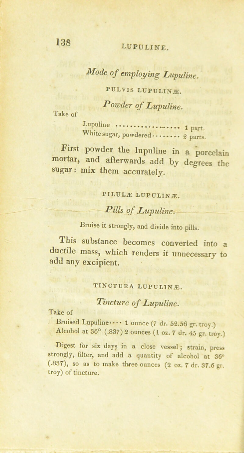 LUPULINE. Mode of employing Lupuline. PULVIS LUPULINE. Take of Powder of Lupuline. Lupuline White sugar, powdered ........ 1 part. 2 parts. First powder the lupuline in a porcelain mortar, and afterwards add by degrees the sugar: mix them accurately. PILUL2E LUPULINiE. Pills of Lupuline. Bruise it strongly, and divide into pills. Ihis substance becomes converted into a ductile mass, which renders it unnecessary to add any excipient. TINCTDRA LUPULINE. Tincture of Lupuline. Take of Bruised Lupuline 1 ounce (7 dr. 52.56 gr. troy.) Alcohol at 36° (.837) 2 ounces (1 oz. 7 dr. 45 gr. troy.) Digest for six days in a close vessel; strain, press strongly, filter, and add a quantity of alcohol at 36° (.837), so as to make three ounces (2 oz. 7 dr. 37.6 gr. troy) of tincture.