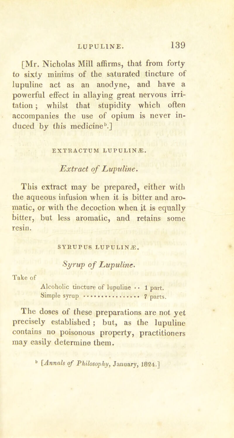 [Mr. Nicholas Mill affirms, that from forty to sixty minims of the saturated tincture of lupuline act as an anodyne, and have a powerful effect in allaying great nervous irri- tation ; whilst that stupidity which often accompanies the use of opium is never in- duced by this medicineb.] EXTRACTUM LUPULINE. Extract of Lu\mline. This extract may be prepared, either with the aqueous infusion when it is bitter and aro- matic, or with the decoction when it is equally bitter, but less aromatic, and retains some resin. SYRUPUS rupulina;. Syrup of Lupuline. Take of Alcoholic tincture of lupuline • • 1 part. Simple syrup 7 parts. The doses of these preparations are not yet precisely established ; but, as the lupuline contains no poisonous property, practitioners may easily determine them. b [Annals of Philosophy, January, 1824.]