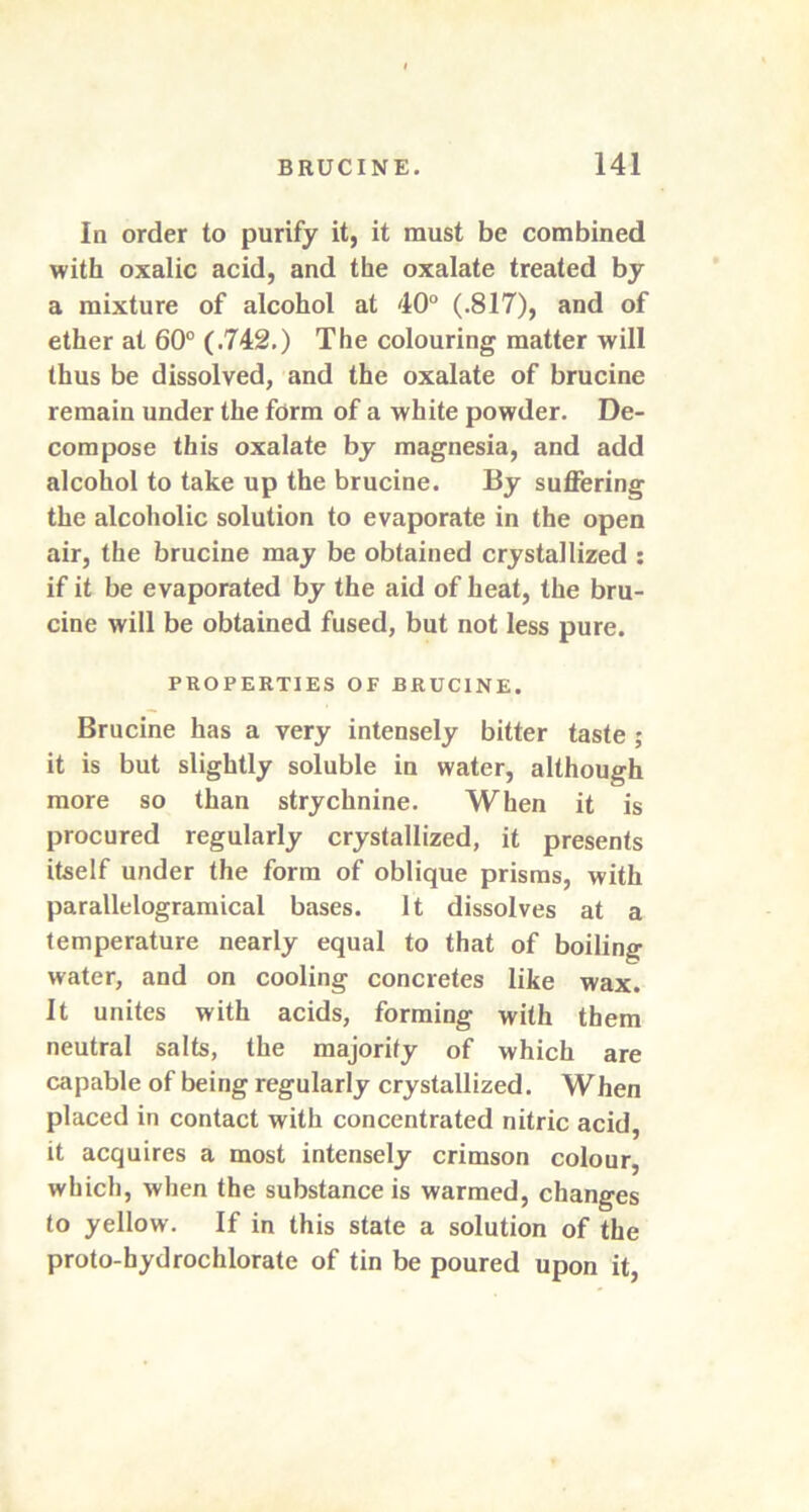 In order to purify it, it must be combined with oxalic acid, and the oxalate treated by a mixture of alcohol at 40° (.817), and of ether at 60° (.742.) The colouring matter will thus be dissolved, and the oxalate of brucine remain under the form of a white powder. De- compose this oxalate by magnesia, and add alcohol to take up the brucine. By suffering the alcoholic solution to evaporate in the open air, the brucine may be obtained crystallized : if it be evaporated by the aid of heat, the bru- cine will be obtained fused, but not less pure. PROPERTIES OF BRUCINE. Brucine has a very intensely bitter taste ; it is but slightly soluble in water, although more so than strychnine. When it is procured regularly crystallized, it presents itself under the form of oblique prisms, with parallelogramical bases. It dissolves at a temperature nearly equal to that of boiling water, and on cooling concretes like wax. It unites with acids, forming with them neutral salts, the majority of which are capable of being regularly crystallized. When placed in contact with concentrated nitric acid, it acquires a most intensely crimson colour, which, when the substance is warmed, changes to yellow. If in this state a solution of the proto-hydrochlorate of tin be poured upon it,