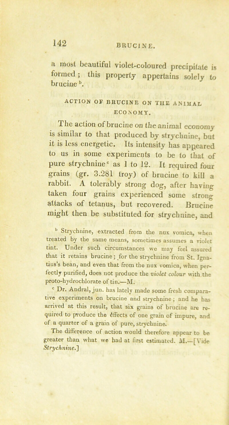 a most beautiful violet-coloured precipitate is formed; this property appertains solely to bruciue b. ACTION OF BRUCINE ON THE ANIMAL ECONOMY. The action of brucine on the animal economy is similar to that produced by strychnine, but it is less energetic. Its intensity has appeared to us in some experiments to be to that of pure strychnine0 as 1 to 12. It required four grains (gr. 3.281 troy) of brucine to kill a rabbit. A tolerably strong dog, after having taken four grains experienced some strong attacks of tetanus, but recovered. Brucine might then be substituted for strychnine, and b Strychnine, extracted from the nux vomica, when treated by the same means, sometimes assumes a violet tint. Under such circumstances we may feel assured that it retains brucine; for the strychnine from St. lena- tius’s bean, and even that from the nux vomica, when per- fectly purified, does not produce the violet colour with the proto-hydrochlorate of tin.—M. c Dr. Andral, jun. has lately made some fresh compara- tive experiments on brucine and strychnine; and he has arrived at this result, that six grains of brucine are re- quired to produce the Effects of one grain of impure, and of a quarter of a grain of pure, strychnine. The difference of action would therefore appear to be greater than what we had at first estimated. M.— [Vide Strychnine.]