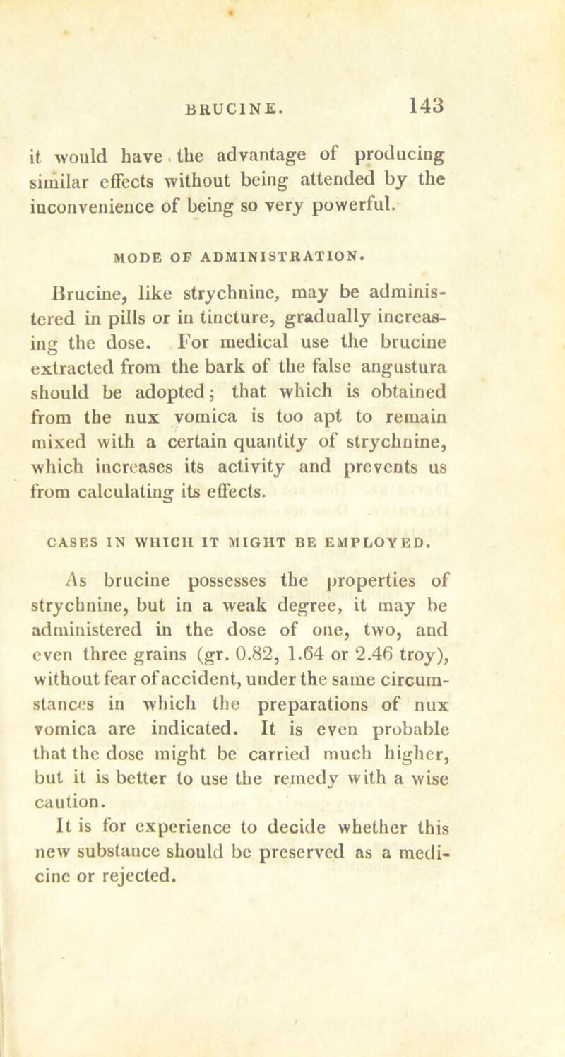 it would have. the advantage of producing similar effects without being attended by the inconvenience of being so very powerful. MODE OF ADMINISTRATION. Brucine, like strychnine, may be adminis- tered in pills or in tincture, gradually increas- ing the dose. For medical use the brucine extracted from the bark of the false angustura should be adopted; that which is obtained from the nux vomica is too apt to remain mixed with a certain quantity of strychnine, which increases its activity and prevents us from calculating its effects. CASES IN WHICH IT MIGHT BE EMPLOYED. As brucine possesses the properties of strychnine, but in a weak degree, it may be administered in the dose of one, two, and even three grains (gr. 0.82, 1.64 or 2.46 troy), without fear of accident, under the same circum- stances in which the preparations of nux vomica are indicated. It is even probable that the dose might be carried much higher, but it is better to use the remedy with a wise caution. It is for experience to decide whether this new substance should be preserved as a medi- cine or rejected.