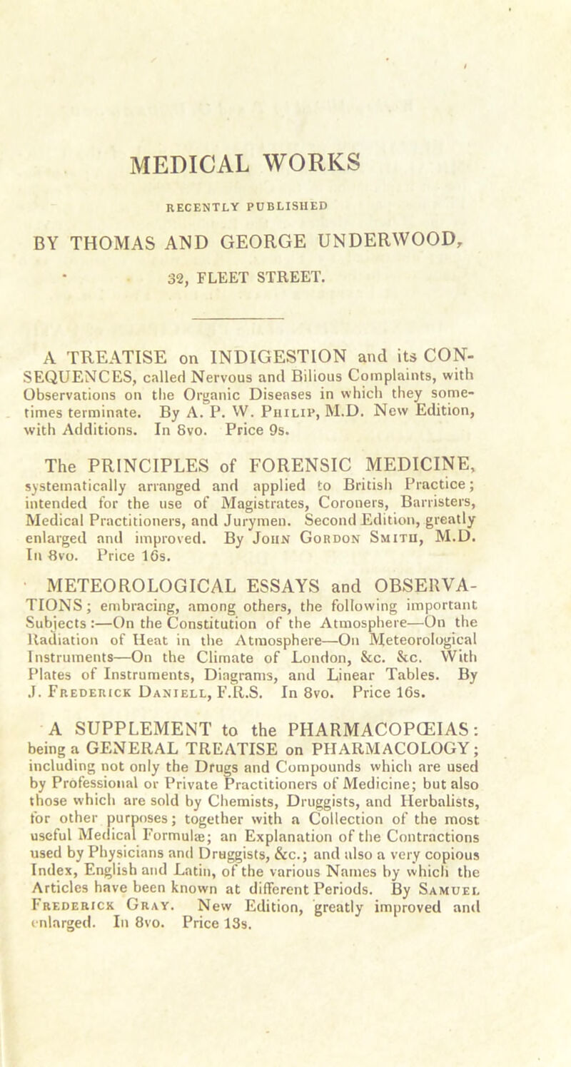 MEDICAL WORKS RECENTLY PUBLISHED BY THOMAS AND GEORGE UNDERWOOD, 32, FLEET STREET. A TREATISE on INDIGESTION and its CON- SEQUENCES, called Nervous and Bilious Complaints, with Observations on the Organic Diseases in which they some- times terminate. By A. P. W. Philip, M.D. New Edition, with Additions. In 8vo. Price 9s. The PRINCIPLES of FORENSIC MEDICINE, systematically arranged and applied to British Practice; intended for the use of Magistrates, Coroners, Barristers, Medical Practitioners, and Jurymen. Second Edition, greatly enlarged and improved. By John Gordon Smith, M.D. In 8vo. Price 16s. METEOROLOGICAL ESSAYS and OBSERVA- TIONS; embracing, among others, the following important Subjects :—On the Constitution of the Atmosphere—On the Radiation of Heat in the Atmosphere—On Meteorological Instruments—On the Climate of London, &c. &c. With Plates of Instruments, Diagrams, and Linear Tables. By J. Frederick Daniell, F.R.S. In 8vo. Price 16s. A SUPPLEMENT to the PHARMACOPCEIAS: being a GENERAL TREATISE on PHARMACOLOGY; including not only the Drugs and Compounds which are used by Professional or Private Practitioners of Medicine; but also those which are sold by Chemists, Druggists, and Herbalists, for other purposes; together with a Collection of the most useful Medical Formulte; an Explanation of the Contractions used by Physicians and Druggists, &c.; and also a very copious Index, English and Latin, of the various Names by which the Articles have been known at different Periods. By Samuel Frederick Gray. New Edition, greatly improved and enlarged. In 8vo. Price 13s.