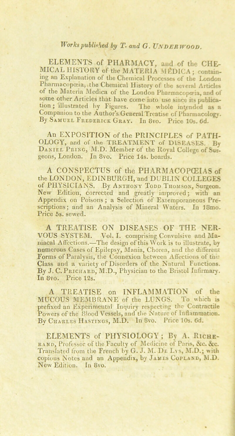 Works published, by T. and G. Underwood. ELEMENTS of PHARMACY, and of the CHE- MICAL HISTORY of the MATEItlA VH'.DICA ; contain- ing nn Explanation of the Chemical Processes of the London Pharmacopoeia,. the Chemical History of the several Articles of the Materia Medica of the London Pharmacopoeia, and of some other Articles that have come into use since its publica- tion ; illustrated by Figures. rIhe whole in^pnded as a Companion to the Author’s General Treatise cf Pharmacology. By Samuel Frederick Guay. In 8vo. Price 10s. 6d. An EXPOSITION of the PRINCIPLES of PATH- OLOGY, and of the TREATMENT of DISEASES. By Daniel Pring, M.D. Member of the Royal College of Sur- geons, London. In 8vo. Price 14s. boards. A CONSPECTUS of the PHARMACOPOEIAS of the LONDON, EDINBURGH, and DUBLIN COLLEGES of PHYSICIANS. By .Anthony Todd Thomson, Surgeon. New Edition, corrected and greatly improved; with an Appendix on Poisons; a Selection of Extemporaneous Pre- scriptions; and an Analysis of Mineral Waters. In 18mo. Price 5s. sewed. A TREATISE ON DISEASES OF THE NER- VOUS SYSTEM. Vol. I. comprising Convulsive and Ma- niacal Affections.—The design of this Work is to illustrate, by numerous Cases of Epilepsy, Mania, Chorea, and the different Forms of Paralysis, the Connexion between Affections of thi: Class and a variety of Disorders of the Natural Functions. By J. C. Prichard, M.D., Physician to the Bristol Infirmary. In 8vo. Price 12s. A TREATISE on INFLAMMATION of the MUCOUS MEMBRANE of the LUNGS. To which is prefixed an Experimental Inquiry respecting the Contractile Powers of the Blood Vessels, and the Nature of Inflammation. By Charles Hastings, M.D. In 8vo. Price 10s. 6d. ELEMENTS of PHYSIOLOGY ; By A. Riche- rand, Professor of the Faculty of Medicine of Paris, &c. <$cc. Translated from the French by G. J. M. De Lvs, M.D.; with copious Notes and an Appendix, by James Copland, M.D. New Edition. In 8vo.