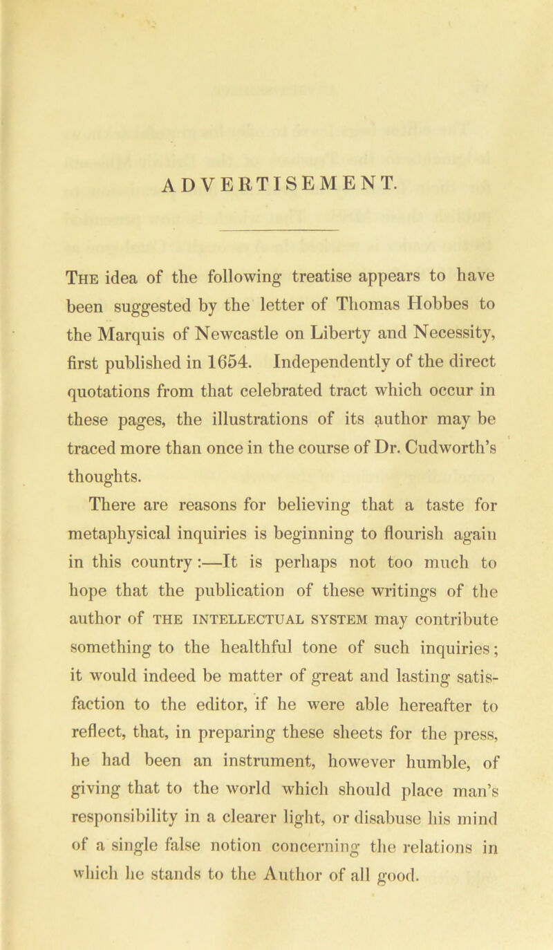 ADVERTISEMENT. The idea of the following treatise appears to have been suggested by the letter of Thomas Hobbes to the Marquis of Newcastle on Liberty and Necessity, first published in 1654. Independently of the direct quotations from that celebrated tract which occur in these pages, the illustrations of its author may be traced more than once in the course of Dr. Cudworth’s thoughts. There are reasons for believing that a taste for metaphysical inquiries is beginning to flourish again in this country:—It is perhaps not too much to hope that the publication of these writings of the author of the intellectual system may contribute something to the healthful tone of such inquiries; it would indeed be matter of great and lasting satis- faction to the editor, if he were able hereafter to reflect, that, in preparing these sheets for the press, he had been an instrument, however humble, of giving that to the world which should place man’s responsibility in a clearer light, or disabuse his mind of a single false notion concerning the relations in which he stands to the Author of all good.