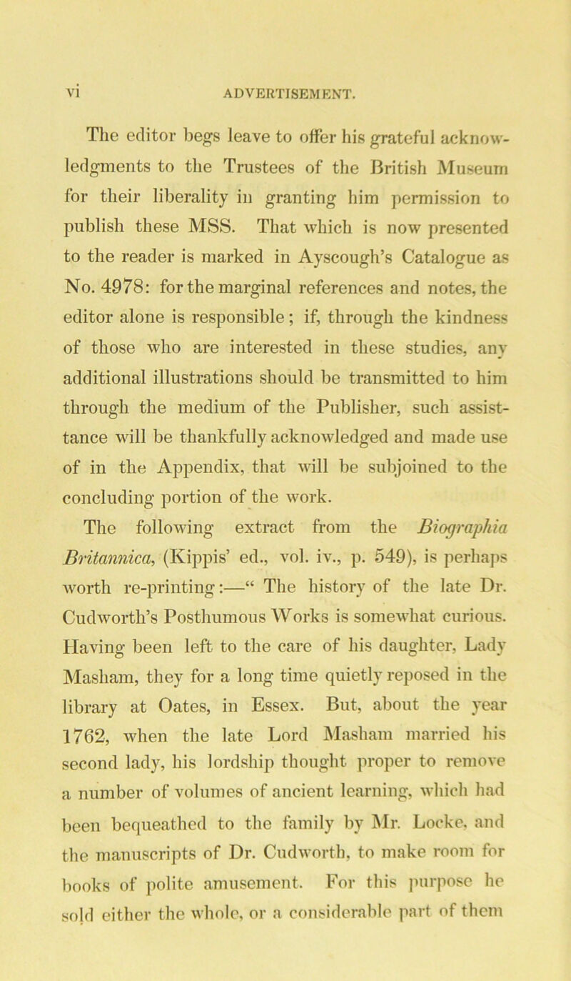 The editor begs leave to offer his grateful acknow- ledgments to the Trustees of the British Museum for their liberality in granting him permission to publish these MSS. That which is now presented to the reader is marked in Ayscough’s Catalogue as No. 4978: for the marginal references and notes, the editor alone is responsible; if, through the kindness of those who are interested in these studies, any additional illustrations should be transmitted to him through the medium of the Publisher, such assist- tance will be thankfully acknowledged and made use of in the Appendix, that will be subjoined to the concluding portion of the work. The following extract from the Biographia Britannica, (Kippis’ ed., vol. iv., p. 549), is perhaps worth re-printing:—“ The history of the late Dr. Cudworth’s Posthumous Works is somewhat curious. Having been left to the care of his daughter. Lady Masham, they for a long time quietly reposed in the library at Oates, in Essex. But, about the year 1762, when the late Lord Masham married his second lady, his lordship thought proper to remove a number of volumes of ancient learning, which had been bequeathed to the family by Mr. Locke, and the manuscripts of Dr. Cudworth, to make room for books of polite amusement. For this jnirpose he sojd either the whole, or a considerable part of them