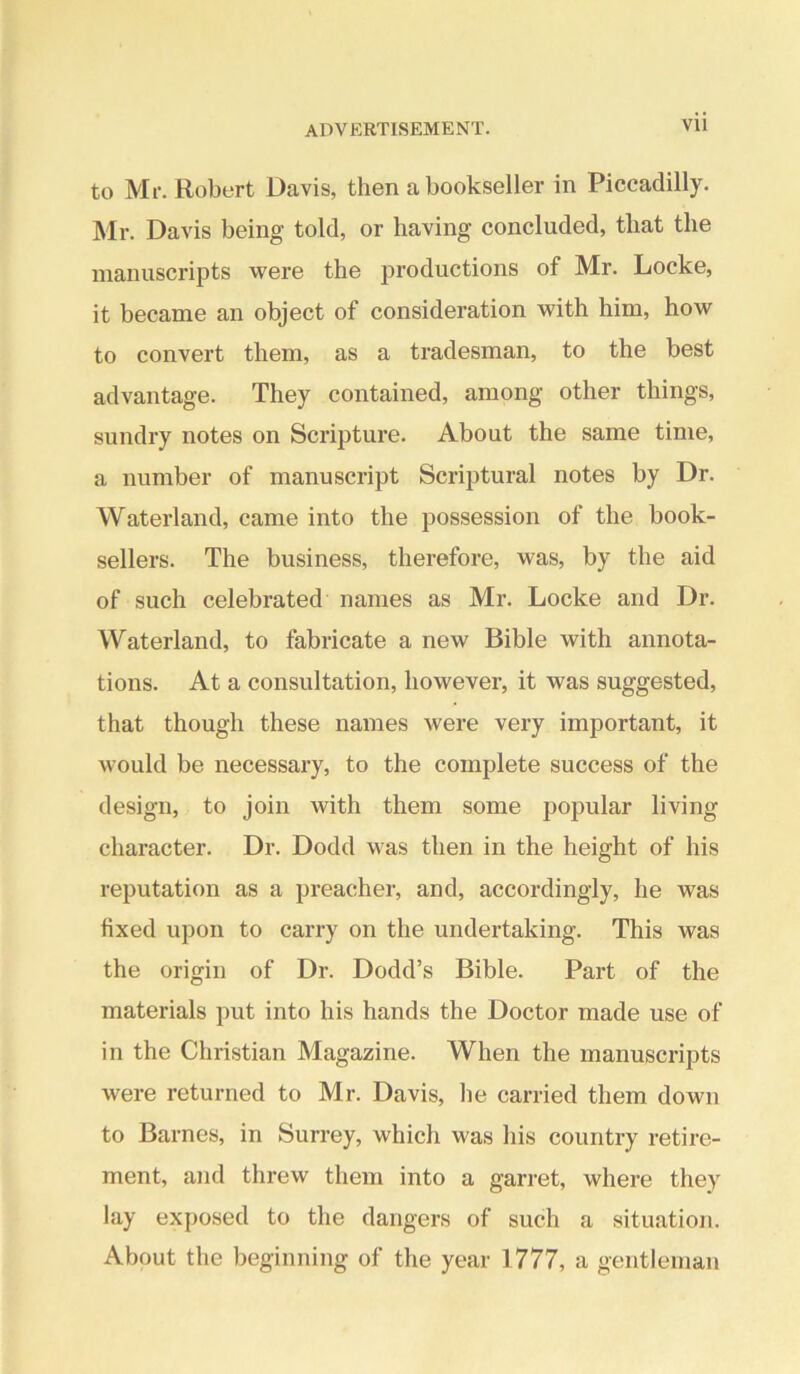 to Mr. Robert Davis, then a bookseller in Piccadilly. Mr. Davis being told, or having concluded, that the manuscripts were the productions of Mr. Locke, it became an object of consideration with him, how to convert them, as a tradesman, to the best advantage. They contained, among other things, sundry notes on Scripture. About the same time, a number of manuscript Scriptural notes by Dr. Waterland, came into the possession of the book- sellers. The business, therefore, was, by the aid of such celebrated names as Mr. Locke and Dr. Waterland, to fabricate a new Bible with annota- tions. At a consultation, however, it was suggested, that though these names were very important, it would be necessary, to the complete success of the design, to join with them some popular living character. Dr. Dodd was then in the height of his reputation as a preacher, and, accordingly, he was fixed upon to carry on the undertaking. This was the origin of Dr. Dodd’s Bible. Part of the materials put into his hands the Doctor made use of in the Christian Magazine. When the manuscripts were returned to Mr. Davis, he carried them down to Barnes, in Surrey, which was his country retire- ment, and threw them into a garret, where they lay exposed to the dangers of such a situation. About the beginning of the year 1777, a gentleman