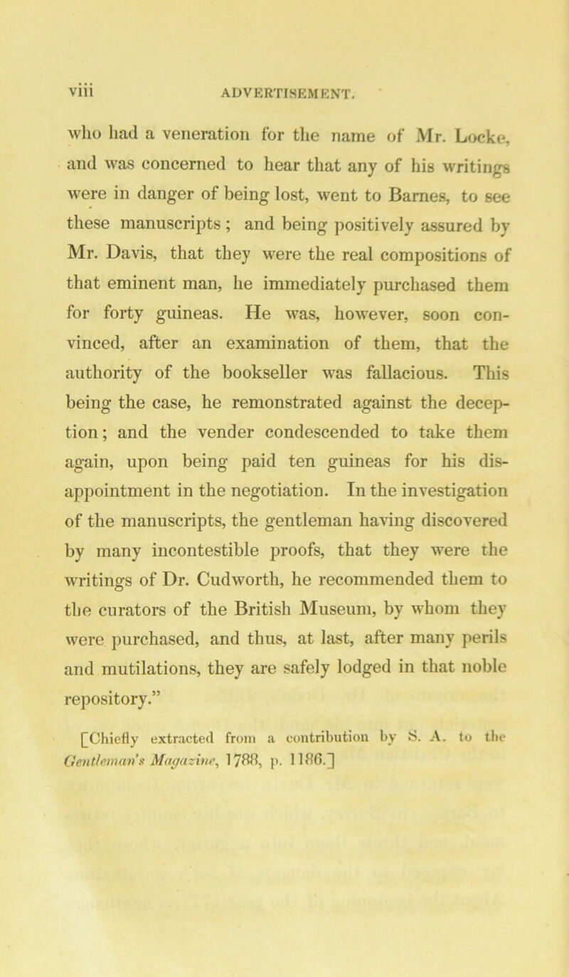 who had a veneration for the name of Mr. Locke, and was concerned to hear that any of his writings were in danger of being lost, went to Barnes, to see these manuscripts ; and being positively assured by Mr. Davis, that they were the real compositions of that eminent man, he immediately purchased them for forty guineas. He was, however, soon con- vinced, after an examination of them, that the authority of the bookseller was fallacious. This being the case, he remonstrated against the decep- tion; and the vender condescended to take them again, upon being paid ten guineas for his dis- appointment in the negotiation. In the investigation of the manuscripts, the gentleman having discovered by many incontestible proofs, that they were the writings of Dr. Cudworth, he recommended them to the curators of the British Museum, by whom they were purchased, and thus, at last, after many perils and mutilations, they are safely lodged in that noble repository.” [^Chiefly exinacted from a contribution by S. A. to the Gentloman s Magazine^ 17^15, p. 11 ^^6-]
