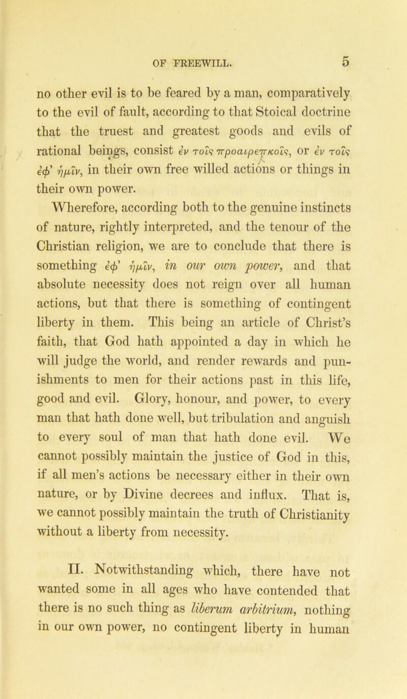 no other evil is to be feared by a man, comparatively to the evil of fault, according to that Stoical doctrine that the truest and greatest goods and evils of rational beings, consist eV tol<; TrpoatpeTr/cot?, or eV to?? * €(f) ■^fjuv, in their own free willed actions or things in their own power. Wherefore, according both to the genuine instincts of nature, rightly interpreted, and the tenour of the Christian religion, we are to conclude that there is something e^’ ij/xZv, in our own power, and that absolute necessity does not reign over all human actions, but that there is something of contingent liberty in them. This being an article of Christ’s faith, that God hath appointed a day in which he %vill judge the world, and render rewards and pun- ishments to men for their actions past in this life, good and evil. Glory, honour, and power, to every man that hath done well, but tribulation and anguish to every soul of man that hath done evil. We cannot possibly maintain the justice of God in this, if all men’s actions be necessary either in their own nature, or by Divine decrees and influx. That is, we cannot possibly maintain the truth of Christianity without a liberty from necessity. II. Notwithstanding which, there have not wanted some in all ages who have contended that there is no such thing as liberum arhitrium, nothing in our own power, no contingent liberty in human