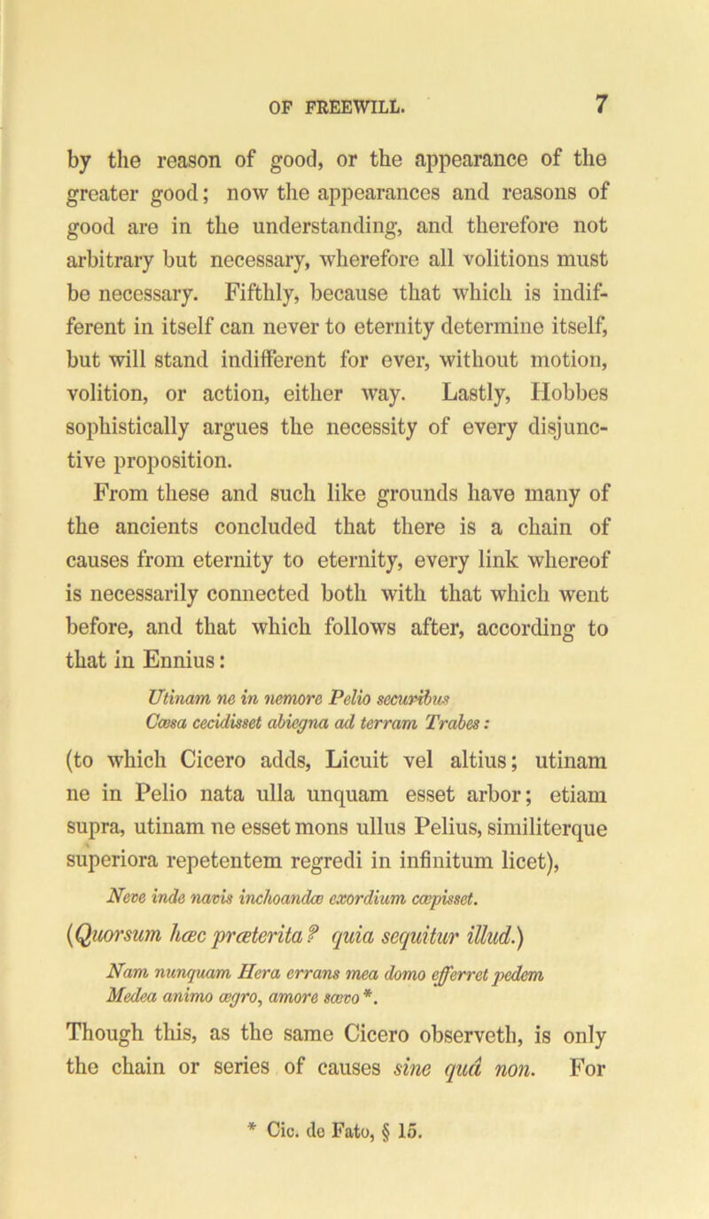 by the reason of good, or the appearance of the greater good; now the appearances and reasons of good are in the understanding, and therefore not arbitrary but necessary, wherefore all volitions must be necessary. Fifthly, because that which is indif- ferent in itself can never to eternity determine itself, but will stand indifferent for ever, without motion, volition, or action, either way. Lastly, Hobbes sophistically argues the necessity of every disjunc- tive proposition. From these and such like grounds have many of the ancients concluded that there is a chain of causes from eternity to eternity, every link whereof is necessarily connected both with that which went before, and that which follows after, according to that in Ennius: Utinam ne in nemore Pelio securibm CcBsa cecidisset ahiegna ad terram Trdbes: (to which Cicero adds, Licuit vel altius; utinam ne in Pelio nata ulla unquam esset arbor; etiam supra, utinam ne esset mons ullus Pelius, similiterque superiora repetentem regredi in infinitum licet). Neve inde navis inchoandce exordium ccepisset. {Quorsum h<sc prceteritaf quia sequitur illud.) Nam nunquam Hera errans mea domo efferret pedem Medea animo aigro^ amore scovo *. Though this, as the same Cicero observeth, is only the chain or series of causes sine qua non. For * Cic. do Fato, § 15.