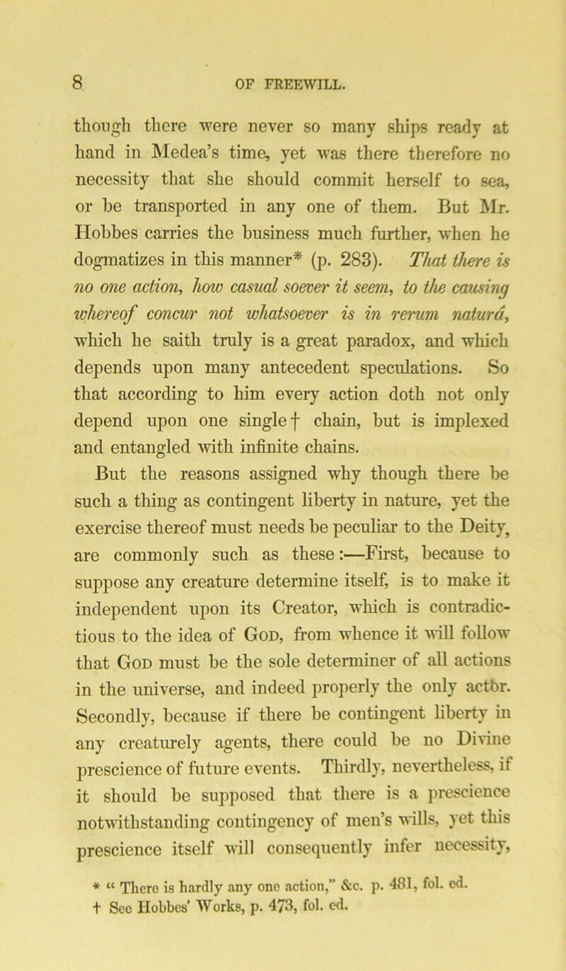 tliongli there were never so many ships ready at hand in Medea’s time, yet was there therefore no necessity that she should commit herself to sea, or be transported in any one of them. But Mr. Hobbes carries the business much further, when he dogmatizes in this manner* (p. 283). That there is no one action, how casual soever it seem, to the causing whereof concur not whatsoever is in reruni naturd, which he saith truly is a great paradox, and which depends upon many antecedent speculations. So that according to him every action doth not only depend upon one single f chain, but is implexed and entangled with infinite chains. But the reasons assigned why though there be such a thing as contingent liberty in nature, yet the exercise thereof must needs be peculiar to the Deity, are commonly such as these:—First, because to suppose any creature determine itself, is to make it independent upon its Creator, which is contradic- tious to the idea of God, from whence it Mill follow that God must be the sole determiner of all actions in the universe, and indeed properly the oidy actbr. Secondly, because if there be contingent liberty in any creaturely agents, there could be no Dinne prescience of future events. Thirdly, nevertheless, if it should be supposed that there is a prescience notwithstanding contingency of men’s wills, yet this prescience itself Mill consequently infer necessity, * “ There is hardly any one action,” &c. p. 481, fol. ed. t See Hobbes’ Works, p. 473, fol. ed.