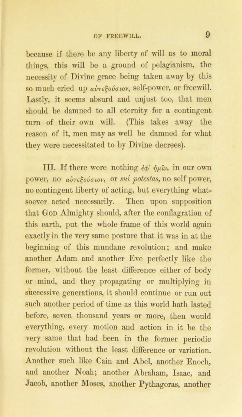 because if there be any liberty of will as to moral things, this will be a ground of pelagianism, the necessity of Divine grace being taken away by this so much cried up avrefouciov, self-power, or freewill. Lastly, it seems absurd and unjust too, that men should be damned to all eternity for a contingent turn of their own will. (This takes away the reason of it, men may as well be damned for what they were necessitated to by Divine decrees). III. If there were nothing e’^’ r^ixlv, in our own power, no avre^ovatov, or sui potestas, no self power, no contingent liberty of acting, but everything what- soever acted necessarily. Then upon supposition that God Almighty should, after the conflagration of this earth, put the whole frame of this world again exactly in the very same posture that it was in at the beginning of this mundane revolution; and make another Adam and another Eve perfectly like the former, without the least difference either of body or mind, and they propagating or multiplying in successive generations, it should continue or run out such another period of time as this world hath lasted before, seven thousand years or more, then would everything, every motion and action in it be the very same that had been in the former periodic revolution without the least difference or variation. Another such like Cain and Abel, another Enoch, and another Noah; another Abraham, Isaac, and Jacob, another Moses, another Pythagoras, another