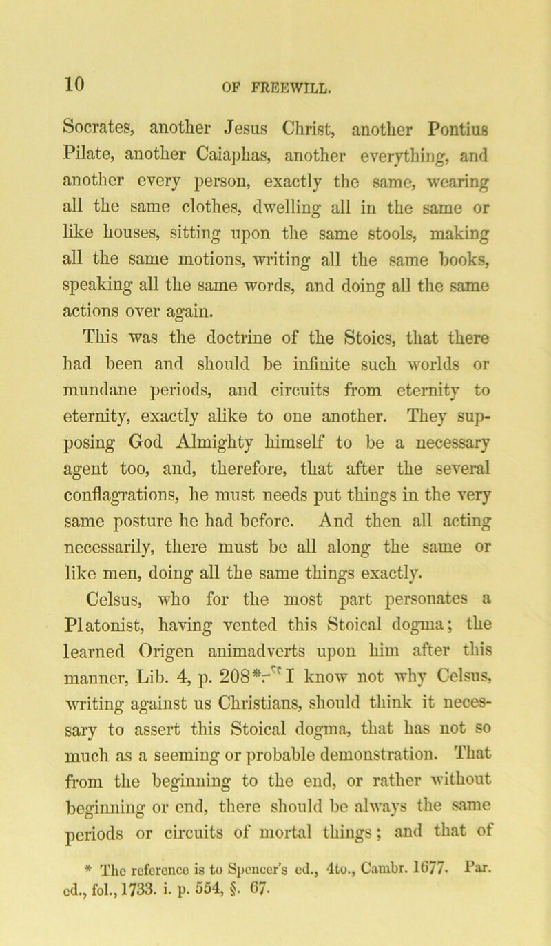 Socrates, another Jesus Christ, another Pontius Pilate, another Caiaphas, another everything, and another every person, exactly the same, wearing all the same clothes, dwelling all in the same or like houses, sitting upon the same stools, making all the same motions, writing all the same books, speaking all the same words, and doing all the same actions over again. This was the doctrine of the Stoics, that there had been and should be infinite such worlds or mundane periods, and circuits from eternity to eternity, exactly alike to one another. They sup- posing God Almighty himself to be a necessary agent too, and, therefore, that after the several conflagrations, he must needs put things in the very same posture he had before. And then all acting necessarily, there must be all along the same or like men, doing all the same things exactly. Celsus, who for the most part personates a Platonist, having vented this Stoical dogma; the learned Origen animadverts upon him after this manner. Lib. 4, p. 208^/^! know not why Celsus, writing against us Christians, should think it neces- sary to assert this Stoical dogma, that has not so much as a seeming or probable demonstration. That from the beginning to the end, or rather without beginning or end, there should be always the same periods or circuits of mortal things; and that of * The reference is to Spencer’s ed., 4to., Cambr. 1677- Par. cd., fol., 1733. i. p. 554, §. 67.