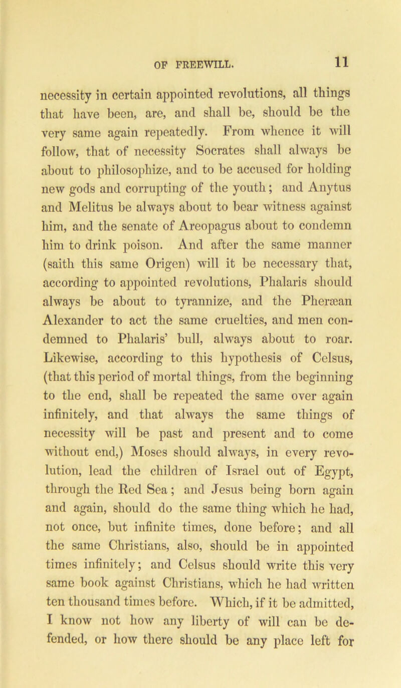necessity in certain appointed revolutions, all things that have been, are, and shall be, should he the very same again repeatedly. From whence it will follow, that of necessity Socrates shall ahvays be about to philosophize, and to be accused for holding new gods and corrupting of the youth; and Anytus and Melitus be always about to bear witness against him, and the senate of Areopagus about to condemn him to drink poison. And after the same manner (saith this same Origen) will it be necessary that, according to appointed revolutions, Phalaris should always be about to tyrannize, and the Phersean Alexander to act the same cruelties, and men con- demned to Phalaris’ bull, always about to roar. Likewise, according to this hypothesis of Celsus, (that this period of mortal things, from the beginning to the end, shall be repeated the same over again infinitely, and that always the same things of necessity will be past and present and to come without end,) Moses should always, in every revo- lution, lead the children of Israel out of Egypt, through the Red Sea; and Jesus being born again and again, should do the same thing which he had, not once, but infinite times, done before; and all the same Christians, also, should be in appointed times infinitely; and Celsus should write this very same book against Christians, which he had written ten thousand times before. Which, if it be admitted, I know not how any liberty of will can be de- fended, or how there should be any place left for