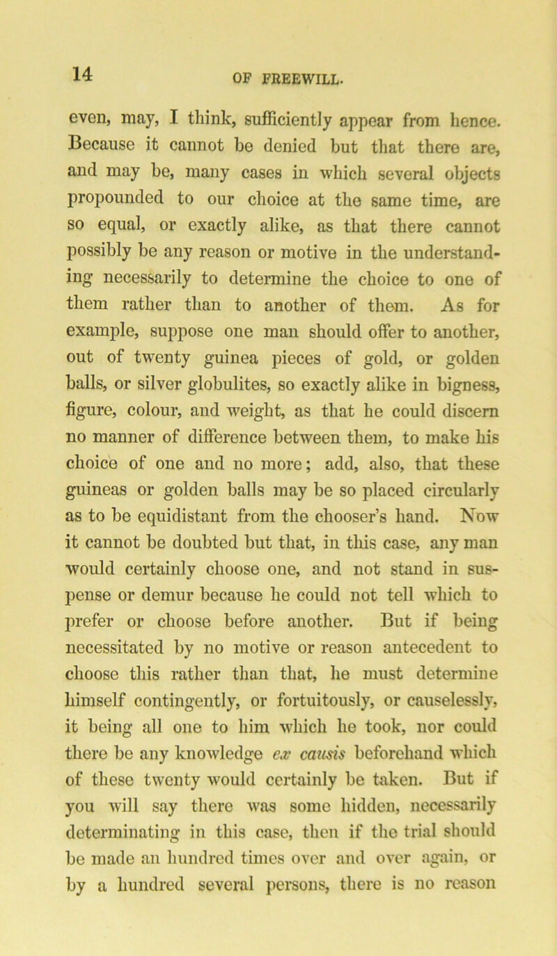 even, may, I think, sufficiently appear from hence. Because it cannot be denied but that there are, and may be, many cases in which several objects propounded to our choice at the same time, are so equal, or exactly alike, as that there cannot possibly be any reason or motive in the understand- ing necessarily to determine the choice to one of them rather than to another of them. As for example, suppose one man should offer to another, out of twenty guinea pieces of gold, or golden balls, or silver globulites, so exactly alike in bigness, figure, colour, and weight, as that he could discern no manner of difference between them, to make his choice of one and no more; add, also, that these guineas or golden balls may be so placed circularly as to be equidistant from the chooser’s hand. Now it cannot be doubted but that, in this case, any man would certainly choose one, and not stand in sus- pense or demur because he could not tell which to prefer or choose before another. But if being necessitated by no motive or reason antecedent to choose this rather than that, he must determine himself contingently, or fortuitously, or causelessly, it being all one to him which he took, nor could there be any knowledge ex causis beforehand which of these twenty would certainly be taken. But if you will say there was some hidden, necessarily determinating in this case, then if the trial should be made an hundred times over and over again, or by a hundred several jiersons, there is no reason