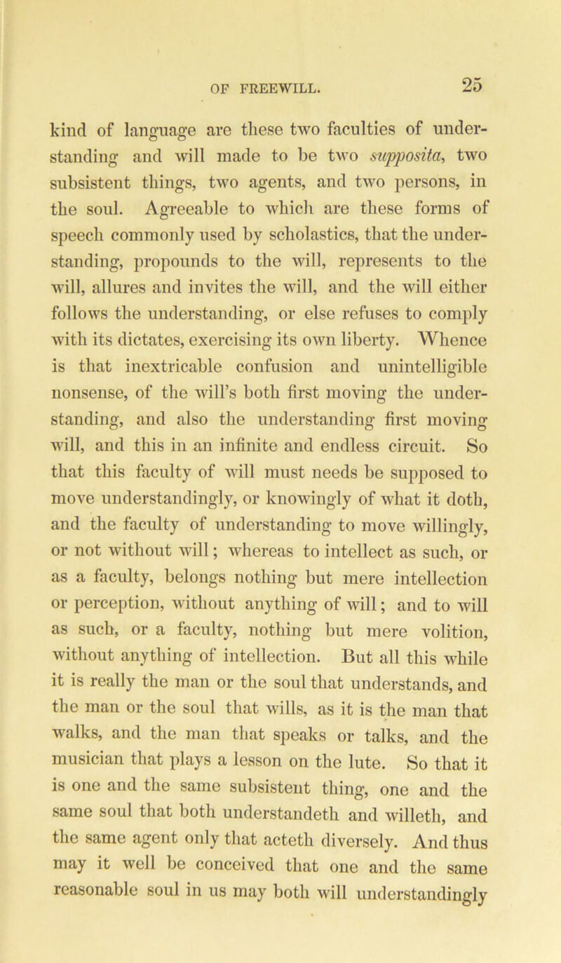 kind of language are these two faculties of under- standing and Avill made to be tM'o sitpposita, two subsistent things, tMm agents, and two persons, in the soul. Agreeable to which are these forms of speech commonly used by scholastics, that the under- standing, propounds to the will, represents to the AAull, allures and invites the will, and the will either follows the understanding, or else refuses to comply with its dictates, exercising its own liberty. Whence is that inextricable confusion and unintelligible nonsense, of the will’s both first moving the under- standing, and also the understanding first moving Avill, and this in an infinite and endless circuit. So that this faculty of Avill must needs be supposed to move understandingly, or knowingly of what it doth, and the faculty of understanding to move willingly, or not without will; whereas to intellect as such, or as a faculty, belongs nothing but mere intellection or perception, without anything of will; and to will as such, or a faculty, nothing but mere volition, without anything of intellection. But all this while it is really the man or the soul that understands, and the man or the soul that wills, as it is the man that walks, and the man that speaks or talks, and the musician that plays a lesson on the lute. So that it is one and the same subsistent thing, one and the same soul that both understandeth and willeth, and the same agent only that acteth diversely. And thus may it well be conceived that one and the same reasonable soul in us may both will understandingly