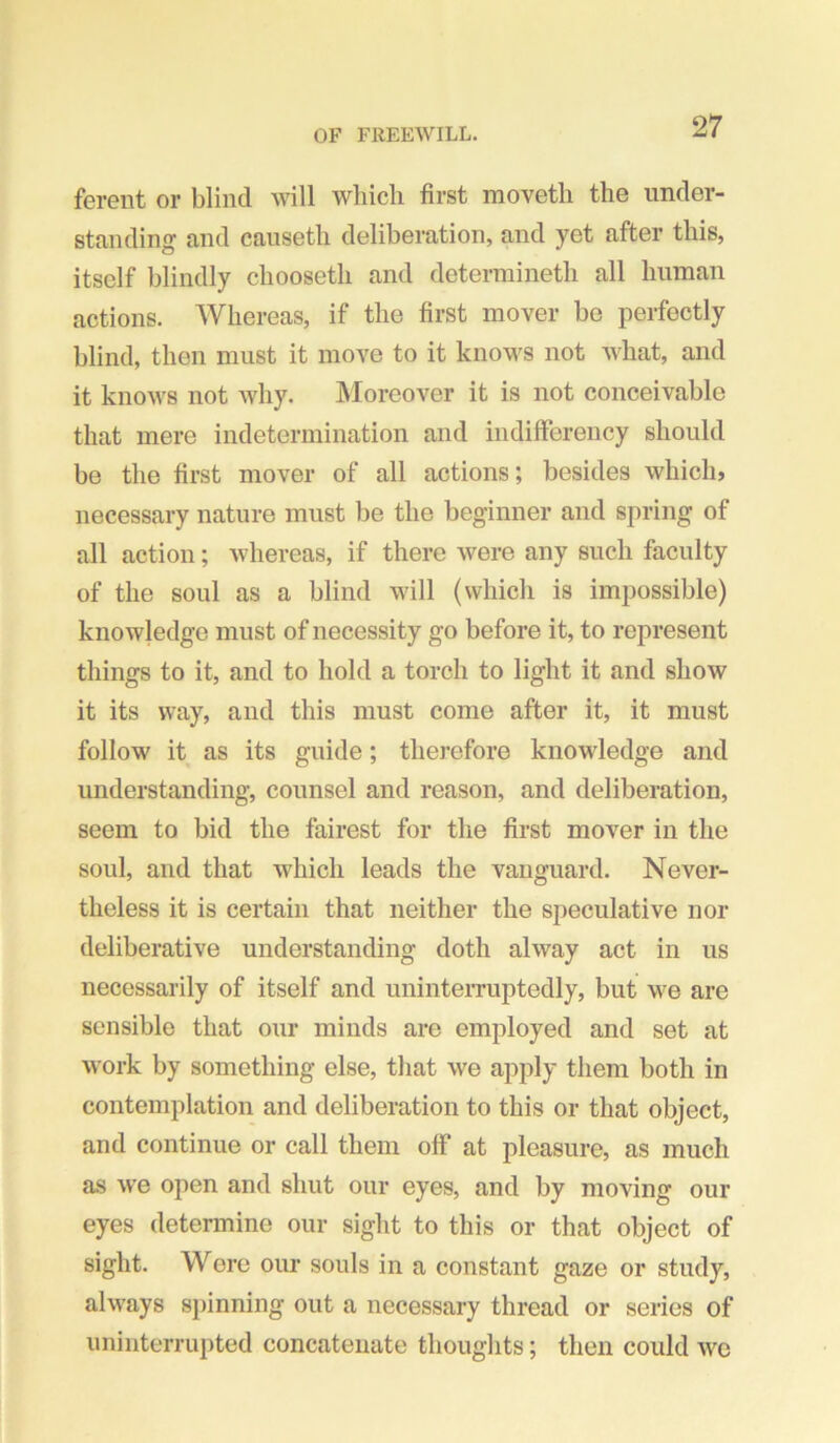 ferent or blind will which first moveth the under- standing and causeth deliberation, and yet after this, itself blindly chooseth and deterniineth all human actions. Whereas, if the first mover be perfectly blind, then must it move to it knows not what, and it knows not Avhy. hloreover it is not conceivable that mere indetermination and indifferency should be the first mover of all actions; besides which, necessary nature must be the beginner and spring of all action; whereas, if there Avere any such faculty of the soul as a blind will (which is impossible) knowledge must of necessity go before it, to represent things to it, and to hold a torch to light it and show it its way, and this must come after it, it must follow it as its guide; therefore knowledge and understanding, counsel and reason, and deliberation, seem to bid the fairest for the first mover in the soul, and that which leads the vanguard. Never- theless it is certain that neither the speculative nor deliberative understanding doth ahvay act in us necessarily of itself and uninterruptedly, but we are sensible that our minds are employed and set at Avork by something else, that Ave apply them both in contemplation and deliberation to this or that object, and continue or call them off at pleasure, as much as Ave open and shut our eyes, and by moving our eyes determine our siglit to this or that object of sight. Wore our souls in a constant gaze or study, ahvays spinning out a necessary thread or series of uninterrupted concatenate thoughts; then could Ave