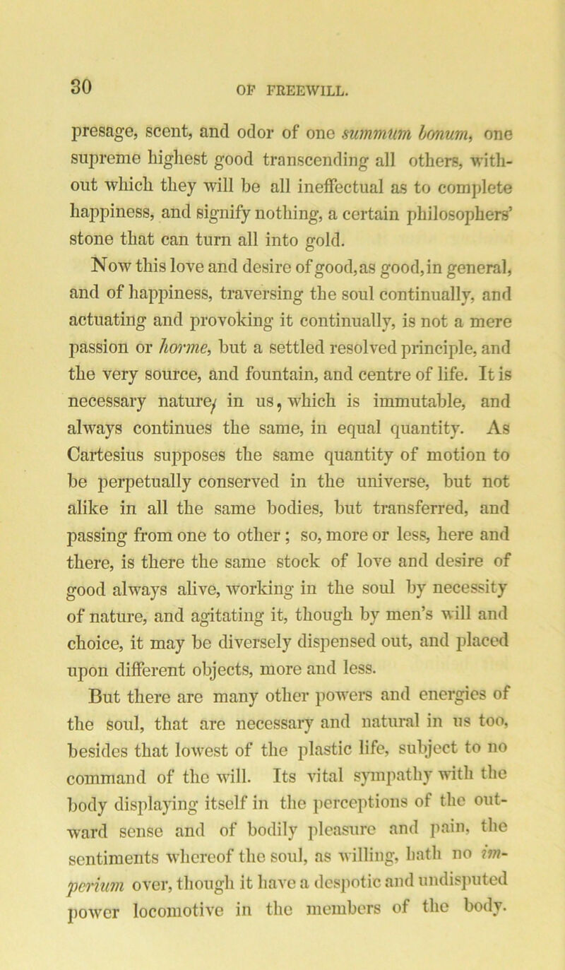 80 presage, scent, and odor of one summum honum, one supreme highest good transcending all others, with- out which they will be all ineffectual as to complete happiness, and signify nothing, a certain philosophers’ stone that can turn all into gold. Now this love and desire of good,as good,in general, and of hapj)iness, traversing the soul continually, and actuating and provoking it continually, is not a mere passion or hw'ine, but a settled resolved principle, and the very source, and fountain, and centre of life. It is necessary naturey in us, which is immutable, and always continues the same, in equal quantity. As Cartesius supposes the same quantity of motion to be iierpetually conserved in the universe, but not alike in all the same bodies, but transferred, and passing from one to other; so, more or less, here and there, is there the same stock of love and desire of good always alive, working in the soul by necessity of nature, and agitating it, though by men’s will and choice, it may be diversely dispensed out, and placed upon different objects, more and less. But there are many other poAvers and energies of the soul, that are necessary and natural in us too, besides that longest of the plastic life, subject to no command of the will. Its Antal spnpathy Avith the body displaying itself in the perceptions of the out- ward sense and of bodily pleasure and pain, the sentiments Avhereof the soul, as Avilling, hath no iin- perhm over, though it have a despotic and undisputed poAver locomotive in the members of the body.