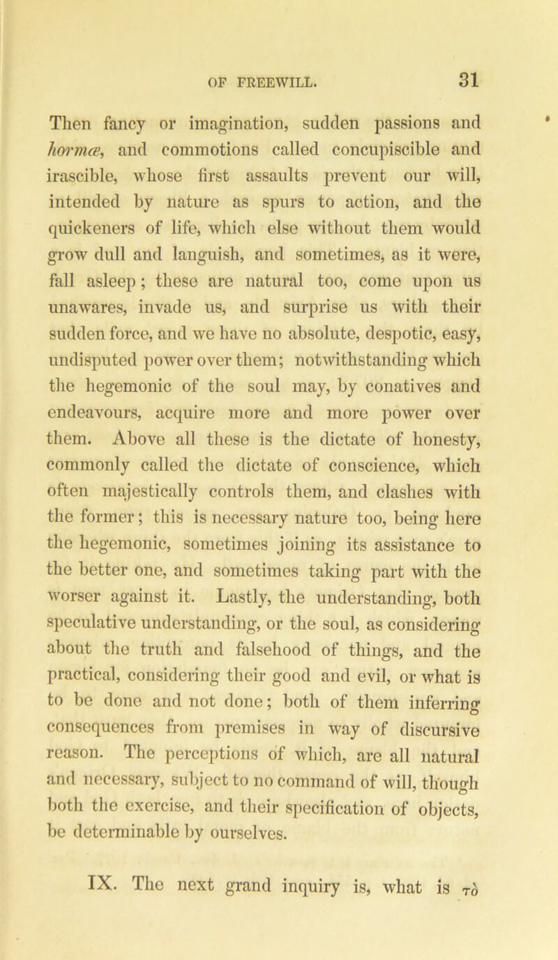 Then fancy or imagination, sudden passions and Jm'rtuB, and commotions called concupiscible and irascible, whose first assaults prevent our will, intended by nature as spurs to action, and the quickeners of life, which else without them would grow dull and languish, and sometimes, as it were, fall asleep; these are natural too, come upon us unawares, invade us, and surprise us with their sudden force, and we have no absolute, despotic, easy, undisputed power over them; notwithstanding which the hegemonic of the soul may, by conatives and endeavours, acquire more and more power over them. Above all these is the dictate of honesty, commonly called the dictate of conscience, which often majestically controls them, and clashes with the former; this is necessary nature too, being here the hegemonic, sometimes joining its assistance to the better one, and sometimes taking part with the worser against it. Lastly, the understanding, both speculative understanding, or the soul, as considering about the truth and falsehood of things, and the practical, considering their good and evil, or what is to be done and not done; both of them inferring consequences from premises in way of discursive reason. The perceptions of Avhich, are all natural and necessary, subject to no command of will, thbuirh l)oth the exercise, and their specification of objects, be determinable by ourselves. IX. The next grand inquiry is, what is to
