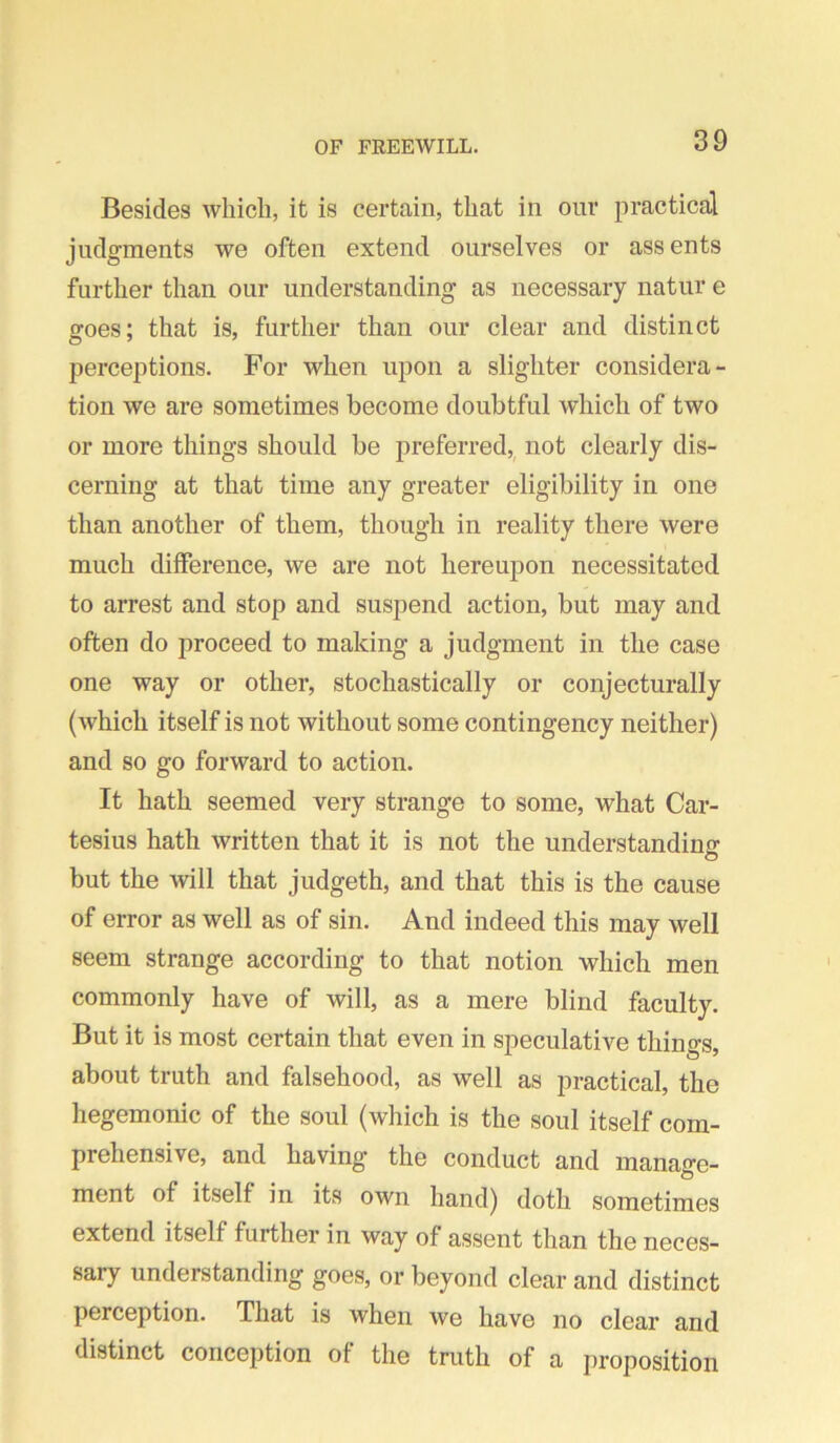 Besides which, it is certain, that in our practical judgments we often extend ourselves or assents further than our understanding as necessary natur e goes; that is, further than our clear and distinct perceptions. For when upon a slighter considera- tion we are sometimes become doubtful which of two or more things should be preferred, not clearly dis- cerning at that time any greater eligibility in one than another of them, though in reality there were much difference, we are not hereupon necessitated to arrest and stop and suspend action, but may and often do proceed to making a judgment in the case one way or other, stochastically or conjecturally (which itself is not without some contingency neither) and so go forward to action. It hath seemed very strange to some, what Car- tesius hath written that it is not the understanding but the will that judgeth, and that this is the cause of error as well as of sin. And indeed this may well seem strange according to that notion which men commonly have of will, as a mere blind faculty. But it is most certain that even in speculative things, about truth and falsehood, as well as practical, the hegemonic of the soul (which is the soul itself com- prehensive, and having the conduct and manage- ment of itself in its own hand) doth sometimes extend itself further in way of assent than the neces- sary understanding goes, or beyond clear and distinct perception. That is when we have no clear and distinct conception of the truth of a proposition