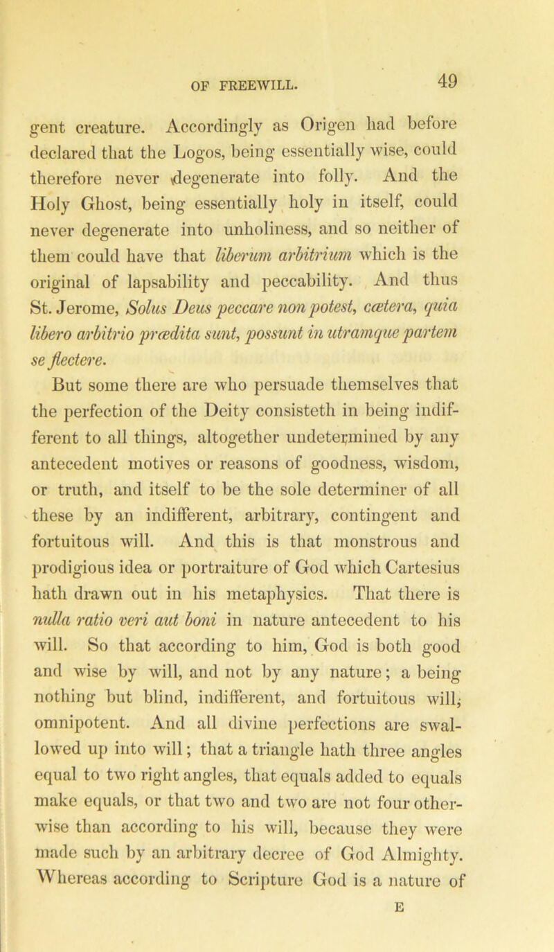 gent creature. Accordingly as Origen had before declared that the Logos, being essentially wise, could therefore never vdegenerate into folly. And the Holy Ghost, being essentially holy in itself, could never degenerate into unholiness, and so neither of them could have that lib(y)'uin arbitrmm which is the original of lapsability and peccability. And thus St. Jerome, Solus Deus peccare non'potest, ceetera, cpiia libero arbitrio prcedita sunt, possunt in utramque partem se Jiectcre. But some there are who persuade themselves that the perfection of the Deity consisteth in being indif- ferent to all things, altogether undetei;miued by any antecedent motives or reasons of goodness, wisdom, or truth, and itself to be the sole determiner of all 'these by an indifferent, arbitrary, contingent and fortuitous will. And this is that monstrous and prodigious idea or portraiture of God which Cartesius hath drawn out in his metaphysics. That there is nulla ratio veri aut boni in nature antecedent to his will. So that according to him, God is both good and wise by will, and not by any nature; a being nothing but blind, indifferent, and fortuitous will^ omnipotent. And all divine perfections are swal- lowed up into will; that a triangle hath three angles equal to two right angles, that equals added to equals make equals, or that two and two are not four other- wise than according to his will, because they were made such by an arbitrary decree of God Almighty. Whereas according to Scripture God is a nature of E