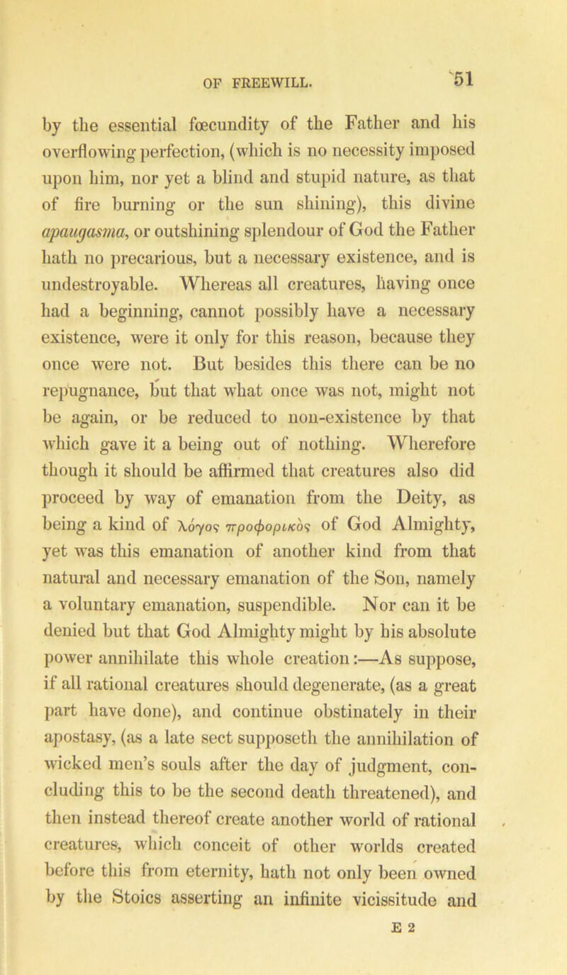 by tlie essential fcecundity of the Father and his overflowing’ })erfection, (which is no necessity imposed upon him, nor yet a blind and stupid nature, as that of fire burning or the sun shining), this divine apaugasma, or outshining splendour of God the Father hath no precarious, but a necessary existence, and is undestroyable. Whereas all creatures, having once had a beginning, cannot possibly have a necessary existence, were it only for this reason, because they once were not. But besides this there can be no repugnance, liut that what once was not, might not be again, or be reduced to non-existence by that which gave it a being out of nothing. Wherefore though it should be affirmed that creatures also did proceed by way of emanation from the Deity, as being a kind of X6709 ’irpo^opiKo<i of God Almighty, yet was this emanation of another kind from that natural and necessary emanation of the Son, namely a voluntary emanation, suspendible. Nor can it be denied but that God Almighty might by his absolute power annihilate this whole creation:—As suppose, if all rational creatures should degenerate, (as a great part have done), and continue obstinately in their apostasy, (as a late sect supposeth the annihilation of wicked men’s souls after the day of judgment, con- cluding this to be the second death threatened), and then instead thereof create another world of rational creatures, which conceit of other worlds created before this from eternity, hath not only been owned by the Stoics asserting an infinite vicissitude and