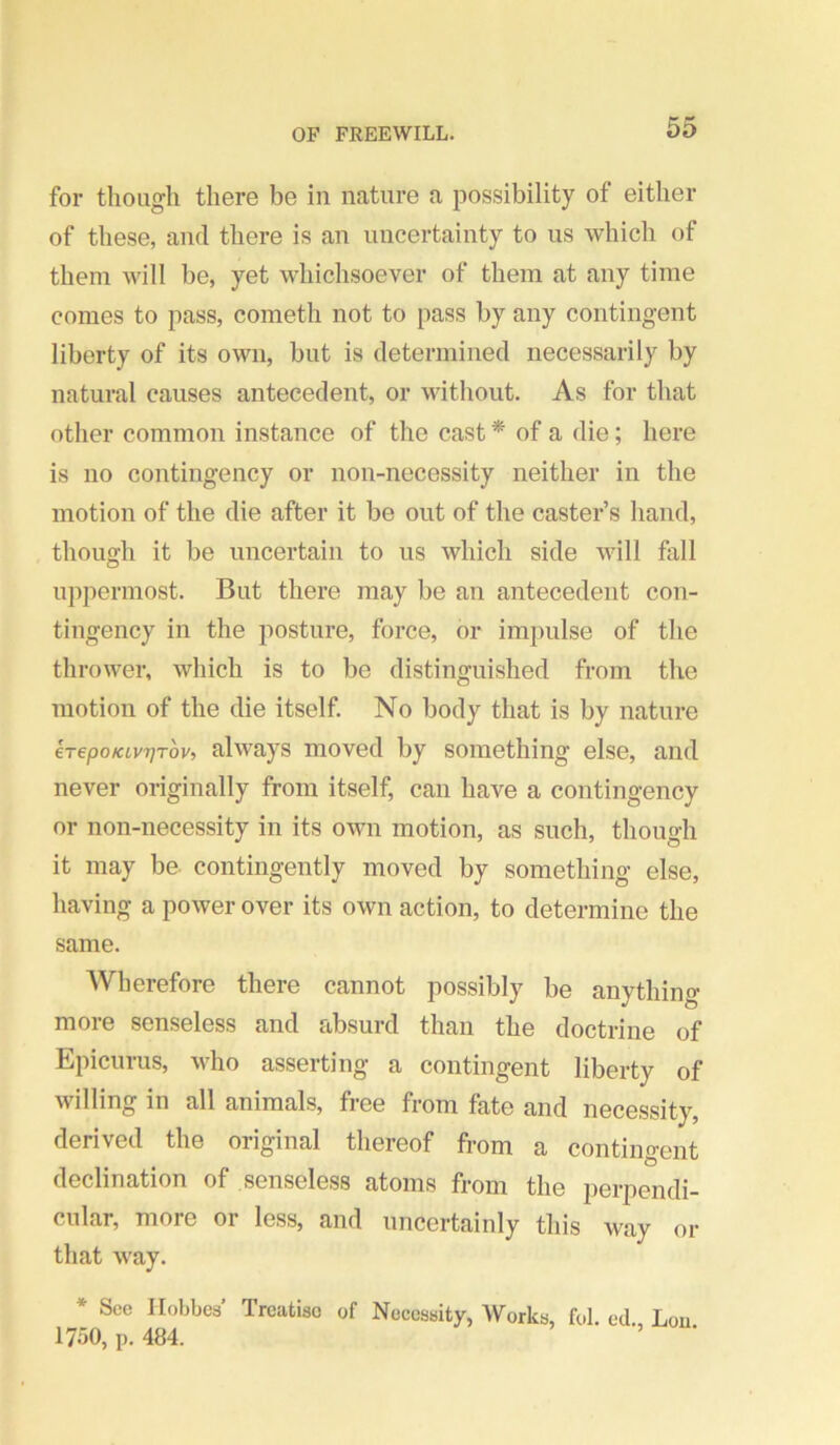 for though there be in nature a possibility of either of these, and there is an uncertainty to us which of them will be, yet whichsoever of them at any time comes to pass, cometh not to pass by any contingent liberty of its own, but is determined necessarily by natural causes antecedent, or without. As for that other common instance of the cast * of a die; here is no contingency or non-necessity neither in the motion of the die after it be out of the caster’s hand, though it be uncertain to us which side will fall uppermost. But there may be an antecedent con- tingency in the posture, force, or impulse of the thrower, which is to be distinguished from the motion of the die itself. No body that is by nature €T€poKivT]Tov, ulways moved by something else, and never originally from itself, can have a contingency or non-necessity in its own motion, as such, though it may be contingently moved by something else, having a power over its own action, to determine the same. Wherefore there cannot possibly be anything more senseless and absurd than the doctrine of Epicurus, who asserting a contingent liberty of willing in all animals, free from fate and necessity, derived the original thereof from a contingent declination of senseless atoms from the perpendi- cular, more or less, and uncertainly this way or that way. * Sec Hobbes’ Treatise of Necessity, Works, fol. ed. Lou. 1750, p. 484. ’