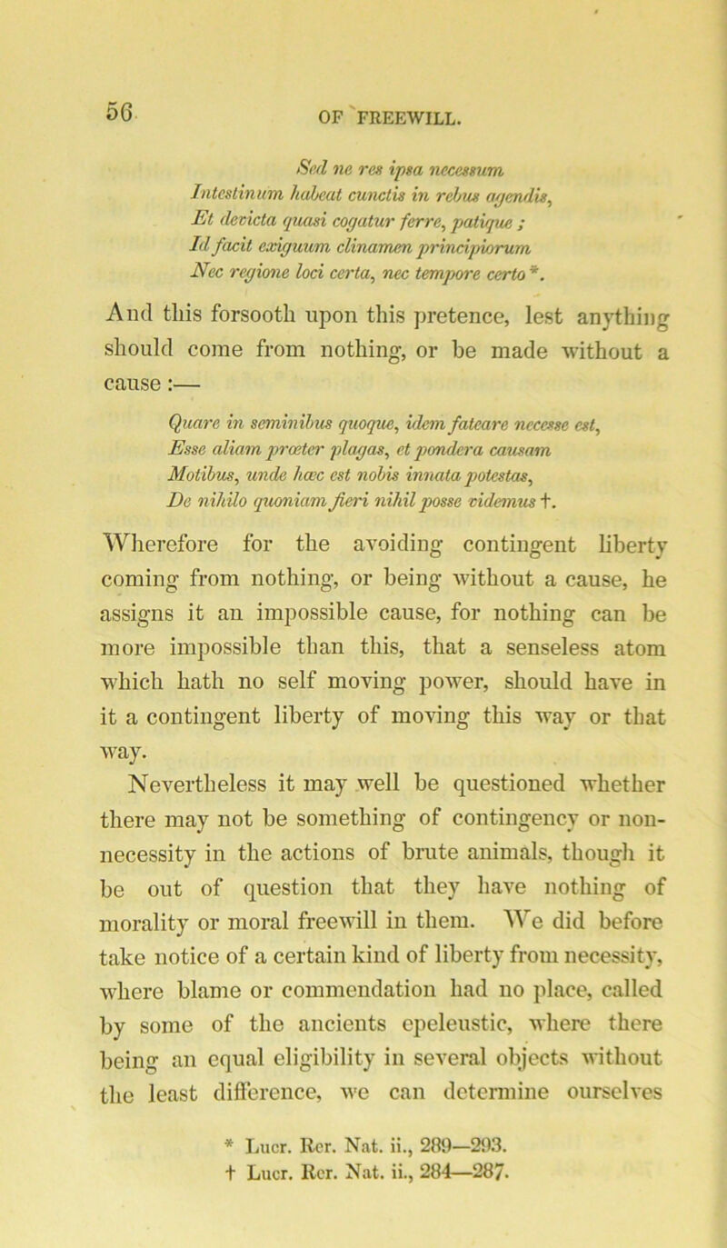 Si'.d ne res ipsa necessum Inteslinum habeat cunctis in rebus ayendis^ Et deticta quasi cogatur ferre^ jjatique ; Id facit exiguum clinamm principwrum Nec regione loci certa^ nec tempore certo *. And this forsooth upon this pretence, lest anything should come from nothing, or be made without a cause:— Quare in seminihus quoque, idem fateare necesse est. Esse aliam proeter plagas, et pondera causam Motihus^ unde hacc est nobis innata potestas^ De nihilo quxmiam fieri nihil posse mdesnus\. Wherefore for the avoiding contingent hberty coming from nothing, or being without a cause, he assigns it an impossible cause, for nothing can be more impossible than this, that a senseless atom which hath no self moving power, should have in it a contingent liberty of moving this way or that way. Nevertheless it may well be questioned whether there may not be something of contingency or non- necessity in the actions of brute animals, though it be out of question that they have nothing of morality or moral freewill in them. We did before take notice of a certain kind of liberty from necessity, where blame or commendation had no place, called by some of the ancients epeleustic, where there being an equal eligibility in several objects without the least dilference, we can determine ourselves * Lucr. Rcr. Nat. ii., 289—25)3. t Lucr. Her. Nat. ii., 284—287.