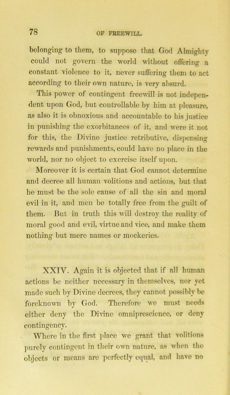 belonging to them, to suppose that God Almighty could not govern the world M-ithout offering a constant violence to it, never suffering them to act according to their own nature, is very absurd. This power of contingent freewill is not indepen- dent upon God, but controllable by him at pleasure, as also it is obnoxious and accountable to his justice in punishing the exorbitances of it, and were it not for this, the Divine justice retributive, dispensing rewards and punishments, could have no place in the world, nor no object to exercise itself upon. Moreover it is certain that God cannot determine and decree all human volitions and actions, but that he must be the sole cause of all the sin and moral evil in it, and men be totally free from the guilt of them. But in truth this will destroy the reality of moral good and evil, virtue and vice, and make them nothing but mere names or mockeries. XXIV. Again it is objected that if all human actions be neither necessary in themselves, nor yet made such by Divine decrees, they cannot possibly be foreknown by God. Therefore we must needs either deny the Divine omniprescience, or deny contingency. Where in the first place we grant that volitions purely contingent in their ov'n nature, as when the objects or means are perfectly equal, and have no