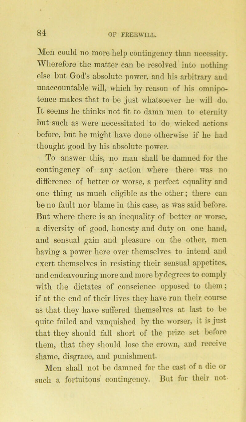 Men could no more help contingency than necessity. Wherefore the matter can be resolved into nothing else but God’s absolute ])ower, and his arbitrary and unaccountable wll, which by reason of his omnipo- tence makes that to be just whatsoever he will do. It seems he thinks not fit to damn men to eternity but such as ^vere necessitated to do wicked actions before, but he might have done otherwise if he had thought good by his absolute power. To answer this, no man shall be damned for the contingency of any action where there was no difference of better or worse, a perfect equality and one thing as much eligible as the other; there can be no fault nor blame in this case, as was said before. But where there is an inequality of better or worse, a diversity of good, honesty and duty on one hand, and sensual gain and pleasure on the other, men having a power here over themselves to intend and exert themselves in resisting their sensual appetites, and endeavouring more and more by degrees to comply with tlie dictates of conscience opposed to them; if at the end of their lives they have run their course as that they have suffered themselves at last to be quite foiled and vanquished by the worser, it is just that they should fall short of the prize set before them, that they should lose the crown, and receive shame, disgrace, and jnuiishment. Men shall not bo damned for the cast of a die or such a fortuitous’ contingency. But for their not